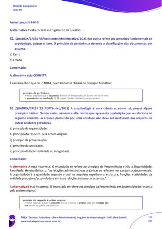 Assim temos: II-I-IV-III
A alternativa C está correta e é o gabarito da questão.
82.(QUADRIX/CRESS PB/Assistente Administrativo/2021) No que se refere aos conceitos fundamentais de
arquivologia, julgue o item. O princípio da pertinência defende a classificação dos documentos por
assunto.
a) Certo
b) Errado
Comentário:
A afirmativa está CORRETA.
É exatamente o que diz o DBTA, que também o chama de princípio Temático:
83.(QUADRIX/CRESS 23 RO/Técnico/2021) A arquivologia é uma ciência e, como tal, possui alguns
princípios básicos. Sendo assim, assinale a alternativa que apresenta o princípio que se relaciona ao
seguinte conceito: o arquivo produzido por uma entidade não deve ser misturado aos arquivos de
outras unidades geradoras.
a) princípio da organicidade.
b) princípio do respeito pela ordem original.
c) princípio da proveniência.
d) princípio da unicidade.
e) princípio da indivisibilidade ou integridade.
Comentário:
A alternativa A está incorreta. O enunciado se refere ao princípio da Proveniência e não a Organicidade.
Para Profa. Heloisa Bellotto: “as relações administrativas orgânicas se refletem nos conjuntos documentais.
A organicidade é a qualidade segundo a qual os arquivos espelham a estrutura, funções e atividades da
entidade produtora/acumuladora em suas relações internas e externas.”
A alternativa B está incorreta. O enunciado se refere ao princípio da Proveniência e não princípio do respeito
pela ordem original.
Ricardo Campanario
Aula 00
TREs (Técnico Judiciário - Área Administrativa) Noções de Arquivologia - 2023 (Pré-Edital)
www.estrategiaconcursos.com.br
166
237
 