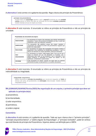 A alternativa C está correta e é o gabarito da questão. Regra clássica do princípio da Proveniência:
A alternativa D está incorreta. O enunciado se refere ao princípio da Proveniência e não ao princípio da
unicidade.
A alternativa E está incorreta. O enunciado se refere ao princípio da Proveniência e não ao princípio da
indivisibilidade ou integridade.
84.(CEBRASPE/ADAPAR/Técnico/2021) Na organização de um arquivo, o primeiro princípio que deve ser
aplicado é o princípio do(a):
a) proveniência.
b) territorialidade.
c) valor arquivístico.
d) pertinência.
e) ordem original.
Comentário:
A alternativa A está correta e é o gabarito da questão. Toda vez que a banca citar o "primeiro princípio",
"princípio arquivístico básico", a "pedra angular da Arquivologia", o "princípio norteador", pode ter certeza
que está falando do princípio da Proveniência. Vejamos abaixo sua definição para o DBTA:
Ricardo Campanario
Aula 00
TREs (Técnico Judiciário - Área Administrativa) Noções de Arquivologia - 2023 (Pré-Edital)
www.estrategiaconcursos.com.br
167
237
 