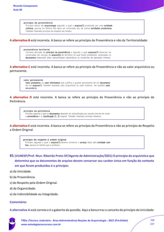 A alternativa B está incorreta. A banca se refere ao princípio da Proveniência e não da Territorialidade:
A alternativa C está incorreta. A banca se refere ao princípio da Proveniência e não ao valor arquivístico ou
permanente.
A alternativa D está incorreta. A banca se refere ao princípio da Proveniência e não ao princípio da
Pertinência.
A alternativa E está incorreta. A banca se refere ao princípio da Proveniência e não ao princípio do Respeito
a Ordem Original.
85.(VUNESP/Pref. Mun. Ribeirão Preto-SP/Agente de Administração/2021) O princípio da arquivística que
determina que os documentos de arquivo devem conservar seu caráter único em função do contexto
em que foram produzidos é o princípio:
a) da Unicidade.
b) da Proveniência.
c) do Respeito pela Ordem Original.
d) da Organicidade.
e) da Indivisibilidade ou Integridade.
Comentário:
A alternativa A está correta e é o gabarito da questão. Aqui a banca traz o conceito do princípio da Unicidade:
Ricardo Campanario
Aula 00
TREs (Técnico Judiciário - Área Administrativa) Noções de Arquivologia - 2023 (Pré-Edital)
www.estrategiaconcursos.com.br
168
237
 