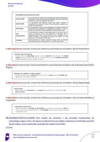 A alternativa B está incorreta. A banca faz referência ao princípio da Unicidade e não da Proveniência.
A alternativa C está incorreta. A banca faz referência ao princípio da Unicidade e não do Respeito pela Ordem
Original.
A alternativa D está incorreta. A banca faz referência ao princípio da Unicidade e não da Organicidade.
A alternativa E está incorreta. A banca faz referência ao princípio da Unicidade e não da Indivisibilidade ou
Integridade.
86.(QUADRIX/CFO/Técnico/2020) Com relação aos conceitos e aos princípios fundamentais da
arquivologia, julgue o item. Ao separar os documentos por órgãos, empresas ou instituições que lhes
deram origem, está‐se aplicando o princípio de respeito aos fundos.
a) Certo
Ricardo Campanario
Aula 00
TREs (Técnico Judiciário - Área Administrativa) Noções de Arquivologia - 2023 (Pré-Edital)
www.estrategiaconcursos.com.br
169
237
 