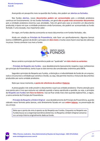 Avançando um pouquinho mais na questão dos fundos, eles podem ser abertos ou fechados.
Nos fundos abertos, novos documentos podem ser acrescentados pois a entidade produtora
continua em funcionamento. Já nos fundos fechados, em geral não se pode mais acrescentar documentos
pois a entidade produtora encerrou suas atividades. Falo em geral pois caso se encontre um documento
produzido à época em que a entidade produtora ainda funcionava, ele poderá ser acrescentado ao fundo
fechado. É uma exceção, mas importante saber.
Em regra, em fundos abertos acrescenta-se novos documentos e em fundos fechados, não.
Ainda em relação ao Princípio da Proveniência, vale fazer um aprofundamento. Algumas bancas
(como o CEBRASPE), gostam de dividir o princípio em dois níveis e muitas vezes fazem esse tipo de cobrança
na prova. Vamos conhecer isso mais a fundo:
Nesse cenário o princípio da Proveniência pode ser "quebrado" em dois níveis ou vertentes:
- Princípio do Respeito aos Fundos - esse desdobramento basicamente respeita o que conhecemos
por princípio da Proveniência, tanto é que os dois termos são considerados sinônimos pelo DBTA.
Segundo o princípio do Respeito aos Fundos, a distinção e a indivisibilidade do fundo de um arquivo,
isola e circunscreve a entidade que constitui o fundo, ou seja, não permite mesmo a mistura de documentos
produzidos por outra unidade produtora.
Note que nesse momento, o ponto de referência da análise é Externo.
A preocupação é de onde provém o documento e qual sua unidade produtora. Chamo atenção para
esse ponto pois é isso que costuma ser cobrado quando a banca aprofunda a questão, ou seja, o princípio
do Respeito aos Fundos tem foco no Externo. Isso vai ficar ainda mais claro quando explorarmos, a seguir,
a outra vertente do Princípio da Proveniência.
- Princípio do Respeito a Ordem Original - esse desdobramento do Princípio da Proveniência, quando
cobrado nesse formato pelas bancas, está diretamente focado em sua ordem Interna, na preservação do
seu arranjo.
Note que o ponto de vista é oposto ao do Respeito aos Fundos. Enquanto no Respeito aos
Fundos busca-se a origem/proveniência (Externo), no Respeito a Ordem Original conserva-
se o arranjo Interno originalmente dado ao fundo.
Ricardo Campanario
Aula 00
TREs (Técnico Judiciário - Área Administrativa) Noções de Arquivologia - 2023 (Pré-Edital)
www.estrategiaconcursos.com.br
17
237
 