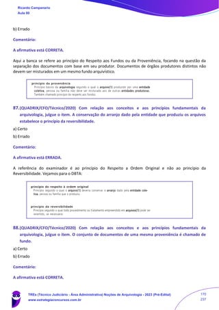 b) Errado
Comentário:
A afirmativa está CORRETA.
Aqui a banca se refere ao princípio do Respeito aos Fundos ou da Proveniência, focando na questão da
separação dos documentos com base em seu produtor. Documentos de órgãos produtores distintos não
devem ser misturados em um mesmo fundo arquivístico.
87.(QUADRIX/CFO/Técnico/2020) Com relação aos conceitos e aos princípios fundamentais da
arquivologia, julgue o item. A conservação do arranjo dado pela entidade que produziu os arquivos
estabelece o princípio da reversibilidade.
a) Certo
b) Errado
Comentário:
A afirmativa está ERRADA.
A referência do examinador é ao princípio do Respeito a Ordem Original e não ao princípio da
Reversibilidade. Vejamos para o DBTA:
88.(QUADRIX/CFO/Técnico/2020) Com relação aos conceitos e aos princípios fundamentais da
arquivologia, julgue o item. O conjunto de documentos de uma mesma proveniência é chamado de
fundo.
a) Certo
b) Errado
Comentário:
A afirmativa está CORRETA.
Ricardo Campanario
Aula 00
TREs (Técnico Judiciário - Área Administrativa) Noções de Arquivologia - 2023 (Pré-Edital)
www.estrategiaconcursos.com.br
170
237
 