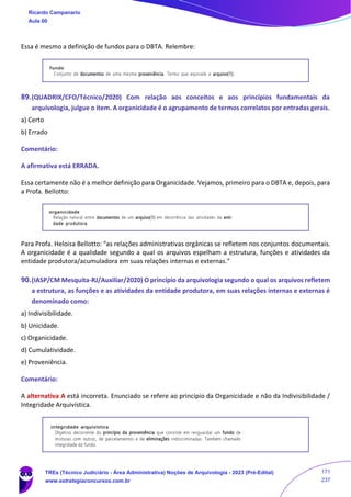 Essa é mesmo a definição de fundos para o DBTA. Relembre:
89.(QUADRIX/CFO/Técnico/2020) Com relação aos conceitos e aos princípios fundamentais da
arquivologia, julgue o item. A organicidade é o agrupamento de termos correlatos por entradas gerais.
a) Certo
b) Errado
Comentário:
A afirmativa está ERRADA.
Essa certamente não é a melhor definição para Organicidade. Vejamos, primeiro para o DBTA e, depois, para
a Profa. Bellotto:
Para Profa. Heloisa Bellotto: “as relações administrativas orgânicas se refletem nos conjuntos documentais.
A organicidade é a qualidade segundo a qual os arquivos espelham a estrutura, funções e atividades da
entidade produtora/acumuladora em suas relações internas e externas.”
90.(IASP/CM Mesquita-RJ/Auxiliar/2020) O princípio da arquivologia segundo o qual os arquivos refletem
a estrutura, as funções e as atividades da entidade produtora, em suas relações internas e externas é
denominado como:
a) Indivisibilidade.
b) Unicidade.
c) Organicidade.
d) Cumulatividade.
e) Proveniência.
Comentário:
A alternativa A está incorreta. Enunciado se refere ao princípio da Organicidade e não da Indivisibilidade /
Integridade Arquivística.
Ricardo Campanario
Aula 00
TREs (Técnico Judiciário - Área Administrativa) Noções de Arquivologia - 2023 (Pré-Edital)
www.estrategiaconcursos.com.br
171
237
 