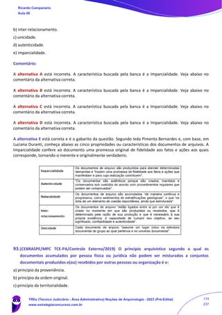 b) inter-relacionamento.
c) unicidade.
d) autenticidade.
e) imparcialidade.
Comentário:
A alternativa A está incorreta. A característica buscada pela banca é a Imparcialidade. Veja abaixo no
comentário da alternativa correta.
A alternativa B está incorreta. A característica buscada pela banca é a Imparcialidade. Veja abaixo no
comentário da alternativa correta.
A alternativa C está incorreta. A característica buscada pela banca é a Imparcialidade. Veja abaixo no
comentário da alternativa correta.
A alternativa D está incorreta. A característica buscada pela banca é a Imparcialidade. Veja abaixo no
comentário da alternativa correta.
A alternativa E está correta e é o gabarito da questão. Segundo Ieda Pimenta Bernardes e, com base, em
Luciana Duranti, conheça abaixo as cinco propriedades ou características dos documentos de arquivos. A
Imparcialidade confere ao documento uma promessa original de fidelidade aos fatos e ações aos quais
corresponde, tornando-o inerente e originalmente verdadeiro.
93.(CEBRASPE/MPC TCE-PA/Controle Externo/2019) O princípio arquivístico segundo o qual os
documentos acumulados por pessoa física ou jurídica não podem ser misturados a conjuntos
documentais produzidos e(ou) recebidos por outras pessoas ou organização é o:
a) princípio da proveniência.
b) princípio da ordem original.
c) princípio da territorialidade.
Ricardo Campanario
Aula 00
TREs (Técnico Judiciário - Área Administrativa) Noções de Arquivologia - 2023 (Pré-Edital)
www.estrategiaconcursos.com.br
174
237
 