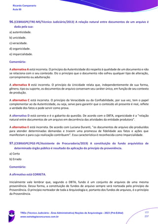 96.(CEBRASPE/TRE-MS/Técnico Judiciário/2013) A relação natural entre documentos de um arquivo é
dada pela sua:
a) autenticidade.
b) unicidade.
c) veracidade.
d) organicidade.
e) imparcialidade.
Comentário:
A alternativa A está incorreta. O princípio da Autenticidade diz respeito à qualidade de um documento e não
se relaciona com o seu conteúdo. Diz o princípio que o documento não sofreu qualquer tipo de alteração,
corrompimento ou adulteração
A alternativa B está incorreta. O princípio da Unicidade relata que, independentemente de sua forma,
gênero, tipo ou suporte, os documentos de arquivo conservam seu caráter único, em função de seu contexto
de produção.
A alternativa C está incorreta. O princípio da Veracidade ou da Confiabilidade, por sua vez, tem o papel
complementar ao da Autenticidade, ou seja, serve para garantir que o conteúdo ali presente é real, reflete
a verdade dos fatos e pode servir como prova.
A alternativa D está correta e é o gabarito da questão. De acordo com o DBTA, organicidade é a "relação
natural entre documentos de um arquivo em decorrência das atividades da entidade produtora".
A alternativa E está incorreta. De acordo com Luciana Duranti, "os documentos de arquivo são produzidos
para atender determinadas demandas e trazem uma promessa de fidelidade aos fatos e ações que
manifestam e para cuja realização contribuem”. Essa característica é reconhecida como Imparcialidade.
97.(CEBRASPE/PGE-PE/Assistente de Procuradoria/2019) A constituição do fundo arquivístico de
determinado órgão público é resultado da aplicação do princípio da proveniência.
a) Certo
b) Errado
Comentário:
A afirmativa está CORRETA.
Inicialmente vale lembrar que, segundo o DBTA, fundo é um conjunto de arquivos de uma mesma
proveniência. Dessa forma, a constituição de fundos de arquivo sempre será norteada pelo princípio da
Proveniência. O princípio norteador de toda a Arquivologia e, portanto dos fundos de arquivos, é o princípio
da Proveniência.
Ricardo Campanario
Aula 00
TREs (Técnico Judiciário - Área Administrativa) Noções de Arquivologia - 2023 (Pré-Edital)
www.estrategiaconcursos.com.br
177
237
 