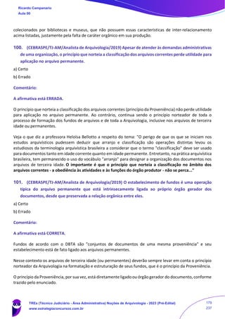 colecionados por bibliotecas e museus, que não possuem essas características de inter-relacionamento
acima listadas, justamente pela falta de caráter orgânico em sua produção.
100. (CEBRASPE/TJ-AM/Analista de Arquivologia/2019) Apesar de atender às demandas administrativas
de uma organização, o princípio que norteia a classificação dos arquivos correntes perde utilidade para
aplicação no arquivo permanente.
a) Certo
b) Errado
Comentário:
A afirmativa está ERRADA.
O princípio que norteia a classificação dos arquivos correntes (princípio da Proveniência) não perde utilidade
para aplicação no arquivo permanente. Ao contrário, continua sendo o princípio norteador de toda o
processo de formação dos fundos de arquivos e de toda a Arquivologia, inclusive nos arquivos de terceira
idade ou permanentes.
Veja o que diz a professora Heloísa Bellotto a respeito do tema: "O perigo de que os que se iniciam nos
estudos arquivísticos pudessem deduzir que arranjo e classificação são operações distintas levou os
estudiosos da terminologia arquivística brasileira a considerar que o termo "classificação" deve ser usado
para documentos tanto em idade corrente quanto em idade permanente. Entretanto, na prática arquivística
brasileira, tem permanecido o uso do vocábulo "arranjo" para designar a organização dos documentos nos
arquivos de terceira idade. O importante é que o princípio que norteia a classificação no âmbito dos
arquivos correntes - a obediência às atividades e às funções do órgão produtor - não se perca..."
101. (CEBRASPE/TJ-AM/Analista de Arquivologia/2019) O estabelecimento de fundos é uma operação
típica do arquivo permanente que está intrinsecamente ligada ao próprio órgão gerador dos
documentos, desde que preservada a relação orgânica entre eles.
a) Certo
b) Errado
Comentário:
A afirmativa está CORRETA.
Fundos de acordo com o DBTA são "conjuntos de documentos de uma mesma proveniência" e seu
estabelecimento está de fato ligado aos arquivos permanentes.
Nesse contexto os arquivos de terceira idade (ou permanentes) deverão sempre levar em conta o princípio
norteador da Arquivologia na formatação e estruturação de seus fundos, que é o princípio da Proveniência.
O princípio da Proveniência, por sua vez, está diretamente ligado ou órgão gerador do documento, conforme
trazido pelo enunciado.
Ricardo Campanario
Aula 00
TREs (Técnico Judiciário - Área Administrativa) Noções de Arquivologia - 2023 (Pré-Edital)
www.estrategiaconcursos.com.br
179
237
 