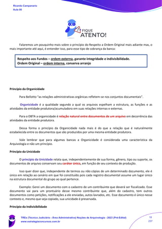 Falaremos um pouquinho mais sobre o princípio do Respeito a Ordem Original mais adiante mas, o
mais importante até aqui, é entender isso, para esse tipo de cobrança da banca:
Respeito aos Fundos – ordem externa, garante integridade e indivisibilidade.
Ordem Original – ordem interna, conserva arranjo
Princípio da Organicidade
Para Bellotto “as relações administrativas orgânicas refletem-se nos conjuntos documentais”.
Organicidade é a qualidade segundo a qual os arquivos espelham a estrutura, as funções e as
atividades da entidade produtora/acumuladora em suas relações internas e externas.
Para o DBTA a organicidade é relação natural entre documentos de um arquivo em decorrência das
atividades da entidade produtora.
Dessa forma o princípio da Organicidade nada mais é do que a relação que é naturalmente
estabelecida entre os documentos que são produzidos por uma mesma entidade produtora.
Vale lembrar que para algumas bancas a Organicidade é considerada uma característica da
Arquivologia e não um princípio.
Princípio da Unicidade
O princípio da Unicidade relata que, independentemente de sua forma, gênero, tipo ou suporte, os
documentos de arquivo conservam seu caráter único, em função de seu contexto de produção.
Isso quer dizer que, independente de termos ou não cópias de um determinado documento, ele é
único em relação ao cenário em que foi constituído pois cada registro documental assume um lugar único
na estrutura documental do grupo ao qual pertence.
Exemplo: Gerei um documento com o cadastro de um contribuinte que deverá ser fiscalizado. Esse
documento vai para um prontuário desse mesmo contribuinte que, além do cadastro, tem outros
documentos como petições, notificações a ele enviadas, autos lavrados, etc. Esse documento é único nesse
contexto e, mesmo que seja copiado, sua unicidade é preservada.
Princípio da Indivisibilidade
Ricardo Campanario
Aula 00
TREs (Técnico Judiciário - Área Administrativa) Noções de Arquivologia - 2023 (Pré-Edital)
www.estrategiaconcursos.com.br
18
237
 