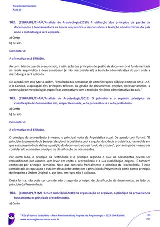 102. (CEBRASPE/TJ-AM/Analista de Arquivologia/2019) A utilização dos princípios de gestão de
documentos é fundamentada na teoria arquivística e desconsidera a tradição administrativa do país
onde a metodologia será aplicada.
a) Certo
b) Errado
Comentário:
A afirmativa está ERRADA.
Ao contrário do que diz o enunciado, a utilização dos princípios de gestão de documentos é fundamentada
na teoria arquivística e deve considerar (e não desconsiderar!) a tradição administrativa do país onde a
metodologia será aplicada.
De acordo com José Maria Jardim, “resultado das demandas de administrações públicas como as dos E.U.A.
e o Canadá, a aplicação dos princípios teóricos da gestão de documentos envolve, necessariamente, a
construção de metodologias específicas compatíveis com a tradição histórico administrativa do país."
103. (CEBRASPE/TJ-AM/Analista de Arquivologia/2019) O primeiro e o segundo princípios de
classificação de documentos são, respectivamente, o da proveniência e o da pertinência.
a) Certo
b) Errado
Comentário:
A afirmativa está ERRADA.
O princípio da proveniência é mesmo o principal norte da Arquivística atual. De acordo com Funari, “O
princípio da proveniência (respect des fonds) constitui a pedra angular da ciência arquivística, na medida em
que essa proveniência define a posição do documento no seu fundo de arquivo”, portanto pode mesmo ser
considerado o primeiro princípio de classificação de documentos.
Por outro lado, o princípio da Pertinência é o princípio segundo o qual os documentos devem ser
reclassificados por assunto sem levar em conta a proveniência e a sua classificação original. É também
conhecido por princípio Temático. Note que contraria frontalmente o princípio da Proveniência. É hoje
considerado ultrapassado e está em desacordo tanto com o princípio da Proveniência como com o princípio
do Respeito a Ordem Original e, por isso, em regra não é aplicado.
Desta forma, não pode ser considerado o segundo princípio de classificação de documentos, ao lado do
princípio da Proveniência.
104. (CEBRASPE/STM/Técnico Judiciário/2018) Na organização de arquivos, o princípio da proveniência
fundamenta os principais procedimentos.
a) Certo
Ricardo Campanario
Aula 00
TREs (Técnico Judiciário - Área Administrativa) Noções de Arquivologia - 2023 (Pré-Edital)
www.estrategiaconcursos.com.br
180
237
 