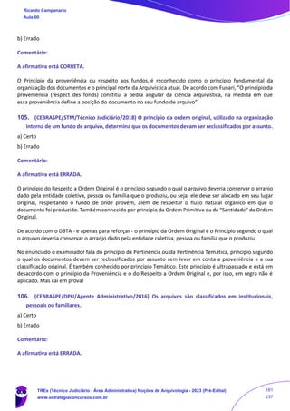 b) Errado
Comentário:
A afirmativa está CORRETA.
O Princípio da proveniência ou respeito aos fundos, é reconhecido como o princípio fundamental da
organização dos documentos e o principal norte da Arquivística atual. De acordo com Funari, “O princípio da
proveniência (respect des fonds) constitui a pedra angular da ciência arquivística, na medida em que
essa proveniência define a posição do documento no seu fundo de arquivo”
105. (CEBRASPE/STM/Técnico Judiciário/2018) O princípio da ordem original, utilizado na organização
interna de um fundo de arquivo, determina que os documentos devam ser reclassificados por assunto.
a) Certo
b) Errado
Comentário:
A afirmativa está ERRADA.
O princípio do Respeito a Ordem Original é o princípio segundo o qual o arquivo deveria conservar o arranjo
dado pela entidade coletiva, pessoa ou família que o produziu, ou seja, ele deve ser alocado em seu lugar
original, respeitando o fundo de onde provém, além de respeitar o fluxo natural orgânico em que o
documento foi produzido. Também conhecido por princípio da Ordem Primitiva ou da “Santidade” da Ordem
Original.
De acordo com o DBTA - e apenas para reforçar - o princípio da Ordem Original é o Princípio segundo o qual
o arquivo deveria conservar o arranjo dado pela entidade coletiva, pessoa ou família que o produziu.
No enunciado o examinador fala do princípio da Pertinência ou da Pertinência Temática, princípio segundo
o qual os documentos devem ser reclassificados por assunto sem levar em conta a proveniência e a sua
classificação original. É também conhecido por princípio Temático. Este princípio é ultrapassado e está em
desacordo com o princípio da Proveniência e o do Respeito a Ordem Original e, por isso, em regra não é
aplicado. Mas cai em prova!
106. (CEBRASPE/DPU/Agente Administrativo/2016) Os arquivos são classificados em institucionais,
pessoais ou familiares.
a) Certo
b) Errado
Comentário:
A afirmativa está ERRADA.
Ricardo Campanario
Aula 00
TREs (Técnico Judiciário - Área Administrativa) Noções de Arquivologia - 2023 (Pré-Edital)
www.estrategiaconcursos.com.br
181
237
 