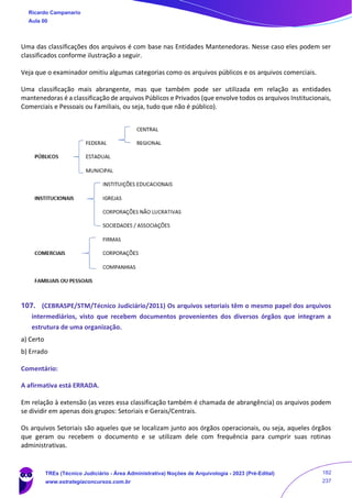 Uma das classificações dos arquivos é com base nas Entidades Mantenedoras. Nesse caso eles podem ser
classificados conforme ilustração a seguir.
Veja que o examinador omitiu algumas categorias como os arquivos públicos e os arquivos comerciais.
Uma classificação mais abrangente, mas que também pode ser utilizada em relação as entidades
mantenedoras é a classificação de arquivos Públicos e Privados (que envolve todos os arquivos Institucionais,
Comerciais e Pessoais ou Familiais, ou seja, tudo que não é público).
107. (CEBRASPE/STM/Técnico Judiciário/2011) Os arquivos setoriais têm o mesmo papel dos arquivos
intermediários, visto que recebem documentos provenientes dos diversos órgãos que integram a
estrutura de uma organização.
a) Certo
b) Errado
Comentário:
A afirmativa está ERRADA.
Em relação à extensão (as vezes essa classificação também é chamada de abrangência) os arquivos podem
se dividir em apenas dois grupos: Setoriais e Gerais/Centrais.
Os arquivos Setoriais são aqueles que se localizam junto aos órgãos operacionais, ou seja, aqueles órgãos
que geram ou recebem o documento e se utilizam dele com frequência para cumprir suas rotinas
administrativas.
Ricardo Campanario
Aula 00
TREs (Técnico Judiciário - Área Administrativa) Noções de Arquivologia - 2023 (Pré-Edital)
www.estrategiaconcursos.com.br
182
237
 