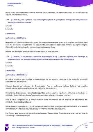Dessa forma, os valores pelos quais os arquivos são preservados são elementos essenciais na definição de
arquivo e nunca secundários.
109. (CEBRASPE/Área 10/Oficial Técnico Inteligência/2018) A aplicação do princípio da territorialidade
restringe-se ao nível nacional.
a) Certo
b) Errado
Comentário:
A afirmativa está ERRADA.
O princípio da Territorialidade alega que o documento deve sempre ficar o mais próximo possível do local
onde foi produzido, exceção feita aos documentos derivados de operações militares ou representações
diplomáticas, justamente pelas suas particularidades geográficas.
Não há, por definição, qualquer vínculo ou restrição ao nível nacional.
110. (CEBRASPE/TJ-AM/Analista Judiciário Arquivologia/2019) O caráter orgânico que interliga os
documentos de um mesmo conjunto constitui característica primordial dos arquivos.
a) Certo
b) Errado
Comentário:
A afirmativa está CORRETA.
O caráter orgânico que interliga os documentos de um mesmo conjunto é sim uma das principais
características dos arquivos.
Estamos falando do princípio da Organicidade. Para a professora Heloísa Bellotto “as relações
administrativas orgânicas refletem-se nos conjuntos documentais”.
Dessa forma, Organicidade é a qualidade segundo a qual os arquivos espelham a estrutura, as funções e as
atividades da entidade produtora/acumuladora em suas relações internas e externas.
Para o DBTA a organicidade é relação natural entre documentos de um arquivo em decorrência das
atividades da entidade produtora.
Nesse contexto o princípio da Organicidade nada mais é do que a relação que é naturalmente estabelecida
entre os documentos que são produzidos por uma mesma entidade produtora.
Por último, vale lembrar que para algumas bancas a Organicidade é considerada uma característica da
Arquivologia e não um princípio.
Ricardo Campanario
Aula 00
TREs (Técnico Judiciário - Área Administrativa) Noções de Arquivologia - 2023 (Pré-Edital)
www.estrategiaconcursos.com.br
184
237
 
