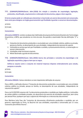 111. (CEBRASPE/EBSERH/Assist. Adm./2018) Em relação a conceitos de arquivologia, legislação,
protocolos, classificação, arquivamento e ordenação de documentos, julgue o item seguinte.
O termo arquivo pode ser utilizado para denominar o local onde um acervo documental será conservado,
bem como para designar um órgão governamental cuja finalidade é guardar e conservar documentações.
a) Certo
b) Errado
Comentários:
Afirmativa CORRETA. Lembre-se abaixo das 4 definições de arquivos do Dicionário Brasileiro de Terminologia
Arquivística, o DBTA, que estudamos no início da aula. Na questão o examinador fala das definições “2” e
“3”.
1. Conjuntos de documentos produzidos e acumulados por uma entidade coletiva, pública ou privada,
pessoa ou família, no desempenho de suas atividades, independente da natureza do suporte.
2. Instituição ou serviço que tem por finalidade a custódia, o processamento técnico, a conservação e o
acesso a documentos.
3. Instalações onde funcionam arquivos.
4. Móvel destinado a guarda de documentos.
112. (CEBRASPE/EBSERH/Assist. Adm./2018) Acerca dos princípios e conceitos da arquivologia e da
legislação arquivística, julgue o item que se segue.
Define-se arquivo como o conjunto de material impresso disposto ordenadamente para estudo,
pesquisa e consulta.
a) Certo
b) Errado
Comentário:
Afirmativa ERRADA. Vamos relembrar as mais importantes definições de arquivo:
Para o DBTA, a definição clássica é “Conjuntos de documentos produzidos e acumulados por uma entidade
coletiva, pública ou privada, pessoa ou família, no desempenho de suas atividades, independente da
natureza do suporte”.
Para a Lei 8.159/1991 arquivos são “os documentos produzidos e recebidos por órgãos públicos, instituições
de caráter público e entidades privadas, em decorrência do exercício de atividades específicas, bem como
por pessoa física, qualquer que seja o suporte da informação ou a natureza dos documentos”
Para Marilena Leite Paes são “conjuntos de documentos oficialmente produzidos e recebidos por um
governo, organização ou firma, no decorrer de suas atividades, arquivados e conservados por si e seus
sucessores para efeitos futuros”.
Ricardo Campanario
Aula 00
TREs (Técnico Judiciário - Área Administrativa) Noções de Arquivologia - 2023 (Pré-Edital)
www.estrategiaconcursos.com.br
185
237
 