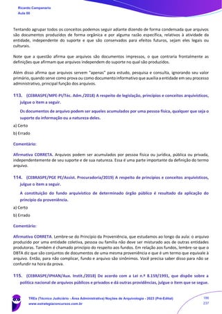 Tentando agrupar todos os conceitos podemos seguir adiante dizendo de forma condensada que arquivos
são documentos produzidos de forma orgânica e por alguma razão específica, relativos à atividade da
entidade, independente do suporte e que são conservados para efeitos futuros, sejam eles legais ou
culturais.
Note que a questão afirma que arquivos são documentos impressos, o que contraria frontalmente as
definições que afirmam que arquivos independem do suporte no qual são produzidos.
Além disso afirma que arquivos servem “apenas” para estudo, pesquisa e consulta, ignorando seu valor
primário, quando serve como prova ou como documento informativo que auxilia a entidade em seu processo
administrativo, principal função dos arquivos.
113. (CEBRASPE/MPE-PI/Téc. Adm./2018) A respeito de legislação, princípios e conceitos arquivísticos,
julgue o item a seguir.
Os documentos de arquivo podem ser aqueles acumulados por uma pessoa física, qualquer que seja o
suporte da informação ou a natureza deles.
a) Certo
b) Errado
Comentário:
Afirmativa CORRETA. Arquivos podem ser acumulados por pessoa física ou jurídica, pública ou privada,
independentemente de seu suporte e de sua natureza. Essa é uma parte importante da definição do termo
arquivo.
114. (CEBRASPE/PGE PE/Assist. Procuradoria/2019) A respeito de princípios e conceitos arquivísticos,
julgue o item a seguir.
A constituição do fundo arquivístico de determinado órgão público é resultado da aplicação do
princípio da proveniência.
a) Certo
b) Errado
Comentário:
Afirmativa CORRETA. Lembre-se do Princípio da Proveniência, que estudamos ao longo da aula: o arquivo
produzido por uma entidade coletiva, pessoa ou família não deve ser misturado aos de outras entidades
produtoras. Também é chamado princípio do respeito aos fundos. Em relação aos fundos, lembre-se que o
DBTA diz que são conjuntos de documentos de uma mesma proveniência e que é um termo que equivale à
arquivo. Então, para não complicar, fundo e arquivo são sinônimos. Você precisa saber disso para não se
confundir na hora da prova.
115. (CEBRASPE/IPHAN/Aux. Instit./2018) De acordo com a Lei n.º 8.159/1991, que dispõe sobre a
política nacional de arquivos públicos e privados e dá outras providências, julgue o item que se segue.
Ricardo Campanario
Aula 00
TREs (Técnico Judiciário - Área Administrativa) Noções de Arquivologia - 2023 (Pré-Edital)
www.estrategiaconcursos.com.br
186
237
 