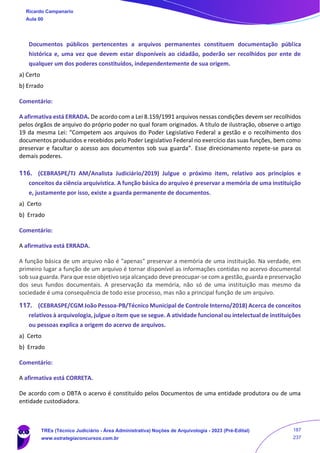 Documentos públicos pertencentes a arquivos permanentes constituem documentação pública
histórica e, uma vez que devem estar disponíveis ao cidadão, poderão ser recolhidos por ente de
qualquer um dos poderes constituídos, independentemente de sua origem.
a) Certo
b) Errado
Comentário:
A afirmativa está ERRADA. De acordo com a Lei 8.159/1991 arquivos nessas condições devem ser recolhidos
pelos órgãos de arquivo do próprio poder no qual foram originados. A título de ilustração, observe o artigo
19 da mesma Lei: “Competem aos arquivos do Poder Legislativo Federal a gestão e o recolhimento dos
documentos produzidos e recebidos pelo Poder Legislativo Federal no exercício das suas funções, bem como
preservar e facultar o acesso aos documentos sob sua guarda”. Esse direcionamento repete-se para os
demais poderes.
116. (CEBRASPE/TJ AM/Analista Judiciário/2019) Julgue o próximo item, relativo aos princípios e
conceitos da ciência arquivística. A função básica do arquivo é preservar a memória de uma instituição
e, justamente por isso, existe a guarda permanente de documentos.
a) Certo
b) Errado
Comentário:
A afirmativa está ERRADA.
A função básica de um arquivo não é "apenas" preservar a memória de uma instituição. Na verdade, em
primeiro lugar a função de um arquivo é tornar disponível as informações contidas no acervo documental
sob sua guarda. Para que esse objetivo seja alcançado deve preocupar-se com a gestão, guarda e preservação
dos seus fundos documentais. A preservação da memória, não só de uma instituição mas mesmo da
sociedade é uma consequência de todo esse processo, mas não a principal função de um arquivo.
117. (CEBRASPE/CGM João Pessoa-PB/Técnico Municipal de Controle Interno/2018) Acerca de conceitos
relativos à arquivologia, julgue o item que se segue. A atividade funcional ou intelectual de instituições
ou pessoas explica a origem do acervo de arquivos.
a) Certo
b) Errado
Comentário:
A afirmativa está CORRETA.
De acordo com o DBTA o acervo é constituído pelos Documentos de uma entidade produtora ou de uma
entidade custodiadora.
Ricardo Campanario
Aula 00
TREs (Técnico Judiciário - Área Administrativa) Noções de Arquivologia - 2023 (Pré-Edital)
www.estrategiaconcursos.com.br
187
237
 
