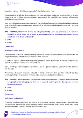 Indo além, vejamos a definição de arquivo da Profa. Marilena Leite Paes:
A acumulação ordenada dos documentos, em sua maioria textuais, criados por uma instituição ou pessoa,
no curso de sua atividade, e preservados para a consecução dos seus objetivos, visando à utilidade que
poderão oferecer no futuro.
Note o vínculo estabelecido entre o documento e as atividades funcionais da instituição ou da pessoa que o
gera, o que de fato caracteriza a origem documental, ou seja, sua ligação à atividade intelectual / funcional
do órgão produtor.
118. (CEBRASPE/ABIN/Oficial Técnico de Inteligência/2018) Acerca de princípios e de conceitos
arquivísticos, julgue o item que se segue. Os arquivos de um órgão público existente há mais de cem
anos fazem parte de um fundo aberto.
a) Certo
b) Errado
Comentário:
A afirmativa está CORRETA.
De acordo com o DBTA um fundo aberto é aquele ao qual podem ser acrescentados novos documentos em
função do fato de a entidade produtora continuar em atividade.
Já um fundo fechado fundo fechado é aquele que não mais recebe documentos de arquivo, tendo em vista
a entidade produtora ter encerrado suas atividades.
Note portanto que o principal ponto neste tema é o fato de órgão público existir e, aparentemente, continuar
em atividade.
A informação de que ele funciona a 100, 200 ou 1 ano é irrelevante. Para que haja um fundo aberto a
entidade produtora deve estar em atividade, independentemente do número de anos.
119. (CEBRASPE/EMAP/Assistente Portuário/2018) Acerca dos princípios e conceitos da arquivologia e
da legislação arquivística, julgue o item que se segue. O objetivo primeiro do arquivo é servir de
testemunho histórico.
a) Certo
b) Errado
Comentário:
A afirmativa está ERRADA.
O objetivo primário dos arquivos não é servir de testemunho histórico, mas sim servir a administração.
Documentos e arquivos têm primordialmente caráter administrativo. Veja a seguir o que diz a Profa.
Marilena Leite Paes a respeito do tema, reforçando essa visão:
Ricardo Campanario
Aula 00
TREs (Técnico Judiciário - Área Administrativa) Noções de Arquivologia - 2023 (Pré-Edital)
www.estrategiaconcursos.com.br
188
237
 