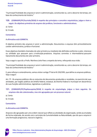 “A principal finalidade dos arquivos é servir à administração, constituindo-se, com o decorrer do tempo, em
base do conhecimento da história.”
120. (CEBRASPE/PF/Escrivão/2018) A respeito dos princípios e conceitos arquivísticos, julgue o item a
seguir. Os objetivos primários do arquivo são jurídicos, funcionais e administrativos.
a) Certo
b) Errado
Comentário:
A afirmativa está CORRETA.
O objetivo primário dos arquivos é servir a administração. Documentos e arquivos têm primordialmente
caráter administrativo, jurídico e funcional.
Esses objetivos (também chamados de valor primário ou imediato) são definidos conforme o valor, interesse
ou utilidade que possuem para a instituição produtora. Arquivos correntes e intermediários possuem
tipicamente documentos de valor primário.
Veja a seguir o que diz a Profa. Marilena Leite Paes a respeito do tema, reforçando essa visão:
“A principal finalidade dos arquivos é servir à administração, constituindo-se, com o decorrer do tempo, em
base do conhecimento da história.”
E, para reforçar o entendimento, vamos visitar o artigo 7º da Lei 8.159/1991, que define os arquivos públicos.
Veja a seguir:
Art. 7º - Os arquivos públicos são os conjuntos de documentos produzidos e recebidos, no exercício de suas
atividades, por órgãos públicos de âmbito federal, estadual, do Distrito Federal e municipal em decorrência
de suas funções administrativas, legislativas e judiciárias.
121. (CEBRASPE/PF/Papiloscopista/2018) A respeito de arquivologia, julgue o item seguinte. Os
arquivos não são colecionados, mas sim agrupados por um processo natural.
a) Certo
b) Errado
Comentário:
A afirmativa está CORRETA.
Arquivos são agrupados por uma ordem natural que reflete as atividades da organização, sendo acumulados
de forma ordenada, de acordo com o princípio da Cumulatividade ou Naturalidade, que diz que o arquivo é
uma formação progressiva, natural e orgânica.
Ricardo Campanario
Aula 00
TREs (Técnico Judiciário - Área Administrativa) Noções de Arquivologia - 2023 (Pré-Edital)
www.estrategiaconcursos.com.br
189
237
 