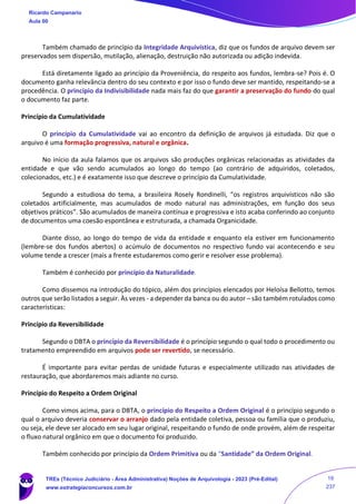 Também chamado de princípio da Integridade Arquivística, diz que os fundos de arquivo devem ser
preservados sem dispersão, mutilação, alienação, destruição não autorizada ou adição indevida.
Está diretamente ligado ao princípio da Proveniência, do respeito aos fundos, lembra-se? Pois é. O
documento ganha relevância dentro do seu contexto e por isso o fundo deve ser mantido, respeitando-se a
procedência. O princípio da Indivisibilidade nada mais faz do que garantir a preservação do fundo do qual
o documento faz parte.
Princípio da Cumulatividade
O princípio da Cumulatividade vai ao encontro da definição de arquivos já estudada. Diz que o
arquivo é uma formação progressiva, natural e orgânica.
No início da aula falamos que os arquivos são produções orgânicas relacionadas as atividades da
entidade e que vão sendo acumulados ao longo do tempo (ao contrário de adquiridos, coletados,
colecionados, etc.) e é exatamente isso que descreve o princípio da Cumulatividade.
Segundo a estudiosa do tema, a brasileira Rosely Rondinelli, “os registros arquivísticos não são
coletados artificialmente, mas acumulados de modo natural nas administrações, em função dos seus
objetivos práticos”. São acumulados de maneira contínua e progressiva e isto acaba conferindo ao conjunto
de documentos uma coesão espontânea e estruturada, a chamada Organicidade.
Diante disso, ao longo do tempo de vida da entidade e enquanto ela estiver em funcionamento
(lembre-se dos fundos abertos) o acúmulo de documentos no respectivo fundo vai acontecendo e seu
volume tende a crescer (mais a frente estudaremos como gerir e resolver esse problema).
Também é conhecido por princípio da Naturalidade.
Como dissemos na introdução do tópico, além dos princípios elencados por Heloísa Bellotto, temos
outros que serão listados a seguir. Às vezes - a depender da banca ou do autor – são também rotulados como
características:
Princípio da Reversibilidade
Segundo o DBTA o princípio da Reversibilidade é o princípio segundo o qual todo o procedimento ou
tratamento empreendido em arquivos pode ser revertido, se necessário.
É importante para evitar perdas de unidade futuras e especialmente utilizado nas atividades de
restauração, que abordaremos mais adiante no curso.
Princípio do Respeito a Ordem Original
Como vimos acima, para o DBTA, o princípio do Respeito a Ordem Original é o princípio segundo o
qual o arquivo deveria conservar o arranjo dado pela entidade coletiva, pessoa ou família que o produziu,
ou seja, ele deve ser alocado em seu lugar original, respeitando o fundo de onde provém, além de respeitar
o fluxo natural orgânico em que o documento foi produzido.
Também conhecido por princípio da Ordem Primitiva ou da “Santidade” da Ordem Original.
Ricardo Campanario
Aula 00
TREs (Técnico Judiciário - Área Administrativa) Noções de Arquivologia - 2023 (Pré-Edital)
www.estrategiaconcursos.com.br
19
237
 