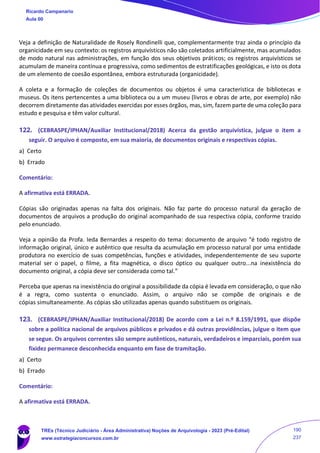 Veja a definição de Naturalidade de Rosely Rondinelli que, complementarmente traz ainda o princípio da
organicidade em seu contexto: os registros arquivísticos não são coletados artificialmente, mas acumulados
de modo natural nas administrações, em função dos seus objetivos práticos; os registros arquivísticos se
acumulam de maneira contínua e progressiva, como sedimentos de estratificações geológicas, e isto os dota
de um elemento de coesão espontânea, embora estruturada (organicidade).
A coleta e a formação de coleções de documentos ou objetos é uma característica de bibliotecas e
museus. Os itens pertencentes a uma biblioteca ou a um museu (livros e obras de arte, por exemplo) não
decorrem diretamente das atividades exercidas por esses órgãos, mas, sim, fazem parte de uma coleção para
estudo e pesquisa e têm valor cultural.
122. (CEBRASPE/IPHAN/Auxiliar Institucional/2018) Acerca da gestão arquivística, julgue o item a
seguir. O arquivo é composto, em sua maioria, de documentos originais e respectivas cópias.
a) Certo
b) Errado
Comentário:
A afirmativa está ERRADA.
Cópias são originadas apenas na falta dos originais. Não faz parte do processo natural da geração de
documentos de arquivos a produção do original acompanhado de sua respectiva cópia, conforme trazido
pelo enunciado.
Veja a opinião da Profa. Ieda Bernardes a respeito do tema: documento de arquivo “é todo registro de
informação original, único e autêntico que resulta da acumulação em processo natural por uma entidade
produtora no exercício de suas competências, funções e atividades, independentemente de seu suporte
material ser o papel, o filme, a fita magnética, o disco óptico ou qualquer outro...na inexistência do
documento original, a cópia deve ser considerada como tal.”
Perceba que apenas na inexistência do original a possibilidade da cópia é levada em consideração, o que não
é a regra, como sustenta o enunciado. Assim, o arquivo não se compõe de originais e de
cópias simultaneamente. As cópias são utilizadas apenas quando substituem os originais.
123. (CEBRASPE/IPHAN/Auxiliar Institucional/2018) De acordo com a Lei n.º 8.159/1991, que dispõe
sobre a política nacional de arquivos públicos e privados e dá outras providências, julgue o item que
se segue. Os arquivos correntes são sempre autênticos, naturais, verdadeiros e imparciais, porém sua
fixidez permanece desconhecida enquanto em fase de tramitação.
a) Certo
b) Errado
Comentário:
A afirmativa está ERRADA.
Ricardo Campanario
Aula 00
TREs (Técnico Judiciário - Área Administrativa) Noções de Arquivologia - 2023 (Pré-Edital)
www.estrategiaconcursos.com.br
190
237
 