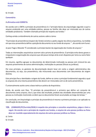 b) Errado
Comentário:
A afirmativa está CORRETA.
De acordo com o DBTA o princípio da proveniência é o “princípio básico da arquivologia segundo o qual o
arquivo produzido por uma entidade coletiva, pessoa ou família não deve ser misturado aos de outras
entidades produtoras. Também chamado princípio do respeito aos fundos.”
Conheça ainda o entendimento de outros autores sobre o tema:
“O princípio da proveniência (respect des fonds) constitui a pedra angular da ciência arquivística, na medida
em que essa proveniência define a posição do documento no seu fundo de arquivo. ” , de acordo com Funari.
Já para Tiago e Macedo “É considerado o princípio basilar da organização dos fundos de arquivo.”
Todas as intervenções arquivísticas ocorrem sob o prisma da proveniência. O princípio evita danos graves e
irreparáveis à organização dos arquivos que até pouco tempo atrás eram dispostos por tema ou outro fator
qualquer.
Em resumo, significa agrupar os documentos de determinada instituição ou pessoa sem misturá-los aos
arquivos provenientes de outras administrações, instituições ou pessoas (físicas ou jurídicas).
Por esse princípio, os gestores da documentação devem levar em conta a origem administrativa dos
documentos, ou seja, sua proveniência, não misturando seus documentos com documentos de origem
distinta.
Este princípio fixa a identidade e origem do fundo, define-se como o princípio fundamental segundo o qual
os arquivos de uma mesma proveniência não devem ser misturados com os de outra proveniência.
É universalmente aceito como a base teórica e prática da Arquivística.
Ainda, de acordo com Dias, “O princípio da proveniência é o primeiro que define um conjunto de
documentos como arquivo, isto é, que estes são resultado, produto das atividades desenvolvidas por uma
pessoa ou instituição mostrando a ordem que os documentos foram acumulados ao longo do tempo. ”
Em conclusão, em Arquivologia o princípio da proveniência é mesmo o primeiro princípio a ser aplicado na
classificação de documentos.
126. (CEBRASPE/PF/Escrivão/2018) A respeito dos princípios e conceitos arquivísticos, julgue o item a
seguir. De acordo com o princípio de respeito aos fundos, o arquivo de uma pessoa jurídica ou física
deve ser mantido separadamente de arquivos de outras pessoas jurídicas ou físicas.
a) Certo
b) Errado
Ricardo Campanario
Aula 00
TREs (Técnico Judiciário - Área Administrativa) Noções de Arquivologia - 2023 (Pré-Edital)
www.estrategiaconcursos.com.br
192
237
 