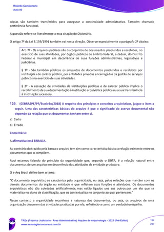 cópias são também transferidos para assegurar a continuidade administrativa. Também chamado
pertinência funcional.
A questão refere-se literalmente a esta citação do Dicionário.
O artigo 7º da Lei 8.159/1991 também vai nessa direção. Observe especialmente o parágrafo 2º abaixo:
Art. 7º - Os arquivos públicos são os conjuntos de documentos produzidos e recebidos, no
exercício de suas atividades, por órgãos públicos de âmbito federal, estadual, do Distrito
Federal e municipal em decorrência de suas funções administrativas, legislativas e
judiciárias.
§ 1º - São também públicos os conjuntos de documentos produzidos e recebidos por
instituições de caráter público, por entidades privadas encarregadas da gestão de serviços
públicos no exercício de suas atividades.
§ 2º - A cessação de atividades de instituições públicas e de caráter público implica o
recolhimento de sua documentação à instituição arquivística pública ou a sua transferência
à instituição sucessora.
129. (CEBRASPE/PF/Escrivão/2018) A respeito dos princípios e conceitos arquivísticos, julgue o item a
seguir. Uma das características básicas do arquivo é que o significado do acervo documental não
depende da relação que os documentos tenham entre si.
a) Certo
b) Errado
Comentário:
A afirmativa está ERRADA.
Ao contrário do trazido pela banca o arquivo tem sim como característica básica a relação existente entre os
documentos que o compõem.
Aqui estamos falando do princípio da organicidade que, segundo o DBTA, é a relação natural entre
documentos de um arquivo em decorrência das atividades da entidade produtora.
O e-Arq Brasil define bem o tema:
“O documento arquivístico se caracteriza pela organicidade, ou seja, pelas relações que mantém com os
demais documentos do órgão ou entidade e que refletem suas funções e atividades. Os documentos
arquivísticos não são coletados artificialmente, mas estão ligados uns aos outros por um elo que se
materializa no plano de classificação, que os contextualiza no conjunto ao qual pertencem.”
Nesse contexto a organicidade reconhece a natureza dos documentos, ou seja, os arquivos de uma
organização decorrem das atividades praticadas por ela, refletindo-a como um verdadeiro espelho.
Ricardo Campanario
Aula 00
TREs (Técnico Judiciário - Área Administrativa) Noções de Arquivologia - 2023 (Pré-Edital)
www.estrategiaconcursos.com.br
194
237
 