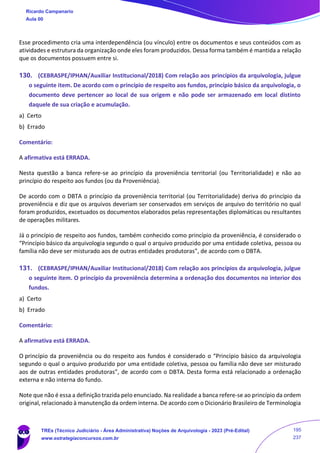 Esse procedimento cria uma interdependência (ou vínculo) entre os documentos e seus conteúdos com as
atividades e estrutura da organização onde eles foram produzidos. Dessa forma também é mantida a relação
que os documentos possuem entre si.
130. (CEBRASPE/IPHAN/Auxiliar Institucional/2018) Com relação aos princípios da arquivologia, julgue
o seguinte item. De acordo com o princípio de respeito aos fundos, princípio básico da arquivologia, o
documento deve pertencer ao local de sua origem e não pode ser armazenado em local distinto
daquele de sua criação e acumulação.
a) Certo
b) Errado
Comentário:
A afirmativa está ERRADA.
Nesta questão a banca refere-se ao princípio da proveniência territorial (ou Territorialidade) e não ao
princípio do respeito aos fundos (ou da Proveniência).
De acordo com o DBTA o princípio da proveniência territorial (ou Territorialidade) deriva do princípio da
proveniência e diz que os arquivos deveriam ser conservados em serviços de arquivo do território no qual
foram produzidos, excetuados os documentos elaborados pelas representações diplomáticas ou resultantes
de operações militares.
Já o princípio de respeito aos fundos, também conhecido como princípio da proveniência, é considerado o
“Princípio básico da arquivologia segundo o qual o arquivo produzido por uma entidade coletiva, pessoa ou
família não deve ser misturado aos de outras entidades produtoras”, de acordo com o DBTA.
131. (CEBRASPE/IPHAN/Auxiliar Institucional/2018) Com relação aos princípios da arquivologia, julgue
o seguinte item. O princípio da proveniência determina a ordenação dos documentos no interior dos
fundos.
a) Certo
b) Errado
Comentário:
A afirmativa está ERRADA.
O princípio da proveniência ou do respeito aos fundos é considerado o “Princípio básico da arquivologia
segundo o qual o arquivo produzido por uma entidade coletiva, pessoa ou família não deve ser misturado
aos de outras entidades produtoras”, de acordo com o DBTA. Desta forma está relacionado a ordenação
externa e não interna do fundo.
Note que não é essa a definição trazida pelo enunciado. Na realidade a banca refere-se ao princípio da ordem
original, relacionado à manutenção da ordem interna. De acordo com o Dicionário Brasileiro de Terminologia
Ricardo Campanario
Aula 00
TREs (Técnico Judiciário - Área Administrativa) Noções de Arquivologia - 2023 (Pré-Edital)
www.estrategiaconcursos.com.br
195
237
 