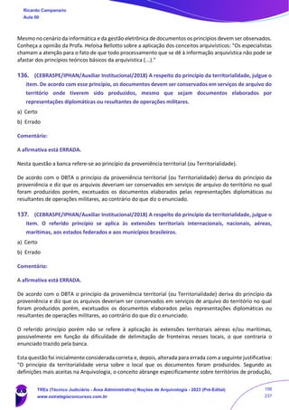 Mesmo no cenário da informática e da gestão eletrônica de documentos os princípios devem ser observados.
Conheça a opinião da Profa. Heloísa Bellotto sobre a aplicação dos conceitos arquivísticos: "Os especialistas
chamam a atenção para o fato de que todo processamento que se dê à informação arquivística não pode se
afastar dos princípios teóricos básicos da arquivística (...)."
136. (CEBRASPE/IPHAN/Auxiliar Institucional/2018) A respeito do princípio da territorialidade, julgue o
item. De acordo com esse princípio, os documentos devem ser conservados em serviços de arquivo do
território onde tiverem sido produzidos, mesmo que sejam documentos elaborados por
representações diplomáticas ou resultantes de operações militares.
a) Certo
b) Errado
Comentário:
A afirmativa está ERRADA.
Nesta questão a banca refere-se ao princípio da proveniência territorial (ou Territorialidade).
De acordo com o DBTA o princípio da proveniência territorial (ou Territorialidade) deriva do princípio da
proveniência e diz que os arquivos deveriam ser conservados em serviços de arquivo do território no qual
foram produzidos porém, excetuados os documentos elaborados pelas representações diplomáticas ou
resultantes de operações militares, ao contrário do que diz o enunciado.
137. (CEBRASPE/IPHAN/Auxiliar Institucional/2018) A respeito do princípio da territorialidade, julgue o
item. O referido princípio se aplica às extensões territoriais internacionais, nacionais, aéreas,
marítimas, aos estados federados e aos municípios brasileiros.
a) Certo
b) Errado
Comentário:
A afirmativa está ERRADA.
De acordo com o DBTA o princípio da proveniência territorial (ou Territorialidade) deriva do princípio da
proveniência e diz que os arquivos deveriam ser conservados em serviços de arquivo do território no qual
foram produzidos porém, excetuados os documentos elaborados pelas representações diplomáticas ou
resultantes de operações militares, ao contrário do que diz o enunciado.
O referido princípio porém não se refere à aplicação às extensões territoriais aéreas e/ou marítimas,
possivelmente em função da dificuldade de delimitação de fronteiras nesses locais, o que contraria o
enunciado trazido pela banca.
Esta questão foi inicialmente considerada correta e, depois, alterada para errada com a seguinte justificativa:
"O princípio da territorialidade versa sobre o local que os documentos foram produzidos. Segundo as
definições mais aceitas na Arquivologia, o conceito abrange especificamente sobre territórios de produção,
Ricardo Campanario
Aula 00
TREs (Técnico Judiciário - Área Administrativa) Noções de Arquivologia - 2023 (Pré-Edital)
www.estrategiaconcursos.com.br
198
237
 