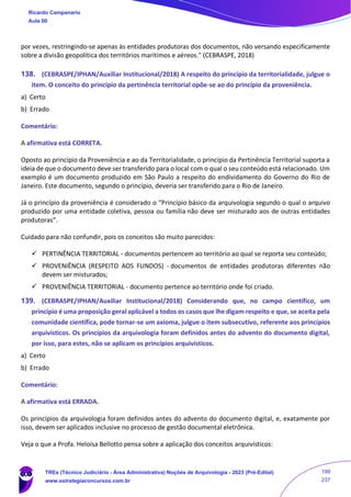 por vezes, restringindo‐se apenas às entidades produtoras dos documentos, não versando especificamente
sobre a divisão geopolítica dos territórios marítimos e aéreos." (CEBRASPE, 2018)
138. (CEBRASPE/IPHAN/Auxiliar Institucional/2018) A respeito do princípio da territorialidade, julgue o
item. O conceito do princípio da pertinência territorial opõe-se ao do princípio da proveniência.
a) Certo
b) Errado
Comentário:
A afirmativa está CORRETA.
Oposto ao princípio da Proveniência e ao da Territorialidade, o princípio da Pertinência Territorial suporta a
ideia de que o documento deve ser transferido para o local com o qual o seu conteúdo está relacionado. Um
exemplo é um documento produzido em São Paulo a respeito do endividamento do Governo do Rio de
Janeiro. Este documento, segundo o princípio, deveria ser transferido para o Rio de Janeiro.
Já o princípio da proveniência é considerado o “Princípio básico da arquivologia segundo o qual o arquivo
produzido por uma entidade coletiva, pessoa ou família não deve ser misturado aos de outras entidades
produtoras”.
Cuidado para não confundir, pois os conceitos são muito parecidos:
✓ PERTINÊNCIA TERRITORIAL - documentos pertencem ao território ao qual se reporta seu conteúdo;
✓ PROVENIÊNCIA (RESPEITO AOS FUNDOS) - documentos de entidades produtoras diferentes não
devem ser misturados;
✓ PROVENIÊNCIA TERRITORIAL - documento pertence ao território onde foi criado.
139. (CEBRASPE/IPHAN/Auxiliar Institucional/2018) Considerando que, no campo científico, um
princípio é uma proposição geral aplicável a todos os casos que lhe digam respeito e que, se aceita pela
comunidade científica, pode tornar-se um axioma, julgue o item subsecutivo, referente aos princípios
arquivísticos. Os princípios da arquivologia foram definidos antes do advento do documento digital,
por isso, para estes, não se aplicam os princípios arquivísticos.
a) Certo
b) Errado
Comentário:
A afirmativa está ERRADA.
Os princípios da arquivologia foram definidos antes do advento do documento digital, e, exatamente por
isso, devem ser aplicados inclusive no processo de gestão documental eletrônica.
Veja o que a Profa. Heloísa Bellotto pensa sobre a aplicação dos conceitos arquivísticos:
Ricardo Campanario
Aula 00
TREs (Técnico Judiciário - Área Administrativa) Noções de Arquivologia - 2023 (Pré-Edital)
www.estrategiaconcursos.com.br
199
237
 