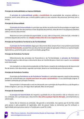 Princípio da Inalienabilidade ou Imprescritibilidade
O princípio da Inalienabilidade proíbe a transferência de propriedade dos arquivos públicos a
terceiros, assim como afirma que o direito público sobre os seus arquivos não prescreve (termina) com o
tempo.
Princípio da Universalidade
O princípio da Universalidade é o princípio que atribui ao profissional da Arquivologia um papel mais
abrangente ao cuidar dos documentos e tratar da gestão documental, antes de entrar nos pequenos detalhes
sobre a natureza documental.
Relaciona-se com o princípio da organicidade, ou seja, cabe ao Arquivista, antes de tudo, entender o
contexto daquele documento e as relações criadas entre ele e seu respectivo fundo.
Princípio da Proveniência Territorial ou da Territorialidade
O princípio da Territorialidade alega que o documento deve sempre ficar o mais próximo possível do
local onde foi produzido, exceção feita aos documentos derivados de operações militares ou representações
diplomáticas, justamente pelas suas particularidades geográficas.
Princípio da Pertinência Territorial
Diferentemente dos princípios da Proveniência e da Territorialidade, o princípio da Pertinência
Territorial suporta a ideia de que o documento deve ser transferido para o local com o qual o seu conteúdo
está relacionado.
Um exemplo é um documento produzido em São Paulo a respeito do endividamento do Governo do
Rio de Janeiro. Este documento, segundo o princípio, deveria ser transferido para o Rio de Janeiro.
Princípio da Pertinência Temática
O princípio da Pertinência ou da Pertinência Temática é o princípio segundo o qual os documentos
devem ser reclassificados por assunto sem levar em conta a proveniência e a sua classificação original. É
também conhecido por princípio Temático.
Este princípio é ultrapassado e está em desacordo com o princípio da Proveniência e o do Respeito a
Ordem Original e, por isso, em regra não é aplicado. Mas cai em prova!
Princípio da Autenticidade
O princípio da Autenticidade diz respeito à qualidade de um documento e não se relaciona com o
seu conteúdo. Diz o princípio que o documento não sofreu qualquer tipo de alteração, corrompimento ou
adulteração.
Como não se relaciona ao conteúdo, não garante a veracidade, mas apenas que foi de fato criado
pela pessoa e pelo propósito ali registrados, além de possuir todos os elementos que lhe atribuem a
legitimidade para que possa exercer a função para a qual foi criado.
Ricardo Campanario
Aula 00
TREs (Técnico Judiciário - Área Administrativa) Noções de Arquivologia - 2023 (Pré-Edital)
www.estrategiaconcursos.com.br
20
237
 