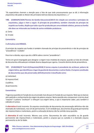 "Os especialistas chamam a atenção para o fato de que todo processamento que se dê à informação
arquivística não pode se afastar dos princípios teóricos básicos da arquivística (...)."
140. (CEBRASPE/SEDF/Técnico de Gestão Educacional/2017) Em relação aos conceitos e princípios da
arquivística, julgue o item a seguir. O princípio da procedência, também chamado de princípio do
respeito aos fundos, dispõe que tudo o que for produzido por uma entidade coletiva, pessoa ou família
não deve ser misturado aos fundos de outras entidades produtoras.
a) Certo
b) Errado
Comentário:
A afirmativa está ERRADA.
O princípio do respeito aos fundos é também chamado de princípio da proveniência e não de princípio da
"procedência". Cuidado!
Para tirar a dúvida, veja o que diz o DBTA sobre o termo "procedência":
Termo em geral empregado para designar a origem mais imediata do arquivo, quando se trata de entrada
de documentos efetuada por entidade diversa daquela que o gerou. Conceito distinto do de proveniência.
141. (FUNCERN/CP Trairi-CE/Arquivista/2018) O termo arquivo é procedente de archivum, palavra de
origem latina, que identificava o lugar de guarda de documentos e outros títulos. O arquivo constituído
de documentos que são preservados definitivamente é classificado como:
a) inalienável.
b) imprescritível.
c) público.
d) permanente.
Comentários:
Trago essa questão em função do seu enunciado mais do que em função de sua resposta. Note que as bancas
vêm pedindo o conhecimento da origem da palavra arquivo. Nesta questão eles compararam o termo atual
“arquivo” à palavra “archivum” e reforçam sua origem latina, o que é importante saber, pois também é
cobrado em prova.
A alternativa A está incorreta. Os arquivos constituídos de documentos de preservação definitiva não são
chamados de inalienáveis, mas sim de permanentes. É sim verdade que, documentos de guarda permanente
são imprescritíveis e inalienáveis, porém a colocação da banca não faz sentido nessa questão.
A alternativa B está incorreta. Mesmo caso acima. Documentos de valor secundário ou de guarda
permanente são imprescritíveis e inalienáveis, porém o arquivo que os custodia é o chamado arquivo
permanente ou de 3a Idade.
Ricardo Campanario
Aula 00
TREs (Técnico Judiciário - Área Administrativa) Noções de Arquivologia - 2023 (Pré-Edital)
www.estrategiaconcursos.com.br
200
237
 