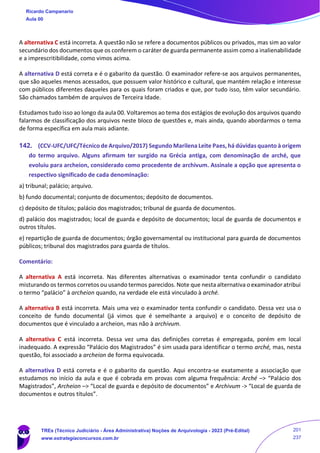 A alternativa C está incorreta. A questão não se refere a documentos públicos ou privados, mas sim ao valor
secundário dos documentos que os conferem o caráter de guarda permanente assim como a inalienabilidade
e a imprescritibilidade, como vimos acima.
A alternativa D está correta e é o gabarito da questão. O examinador refere-se aos arquivos permanentes,
que são aqueles menos acessados, que possuem valor histórico e cultural, que mantém relação e interesse
com públicos diferentes daqueles para os quais foram criados e que, por tudo isso, têm valor secundário.
São chamados também de arquivos de Terceira Idade.
Estudamos tudo isso ao longo da aula 00. Voltaremos ao tema dos estágios de evolução dos arquivos quando
falarmos de classificação dos arquivos neste bloco de questões e, mais ainda, quando abordarmos o tema
de forma específica em aula mais adiante.
142. (CCV-UFC/UFC/Técnico de Arquivo/2017) Segundo Marilena Leite Paes, há dúvidas quanto à origem
do termo arquivo. Alguns afirmam ter surgido na Grécia antiga, com denominação de arché, que
evoluiu para archeion, considerado como procedente de archivum. Assinale a opção que apresenta o
respectivo significado de cada denominação:
a) tribunal; palácio; arquivo.
b) fundo documental; conjunto de documentos; depósito de documentos.
c) depósito de títulos; palácio dos magistrados; tribunal de guarda de documentos.
d) palácio dos magistrados; local de guarda e depósito de documentos; local de guarda de documentos e
outros títulos.
e) repartição de guarda de documentos; órgão governamental ou institucional para guarda de documentos
públicos; tribunal dos magistrados para guarda de títulos.
Comentário:
A alternativa A está incorreta. Nas diferentes alternativas o examinador tenta confundir o candidato
misturando os termos corretos ou usando termos parecidos. Note que nesta alternativa o examinador atribui
o termo “palácio” à archeion quando, na verdade ele está vinculado à arché.
A alternativa B está incorreta. Mais uma vez o examinador tenta confundir o candidato. Dessa vez usa o
conceito de fundo documental (já vimos que é semelhante a arquivo) e o conceito de depósito de
documentos que é vinculado a archeion, mas não à archivum.
A alternativa C está incorreta. Dessa vez uma das definições corretas é empregada, porém em local
inadequado. A expressão “Palácio dos Magistrados” é sim usada para identificar o termo arché, mas, nesta
questão, foi associado a archeion de forma equivocada.
A alternativa D está correta e é o gabarito da questão. Aqui encontra-se exatamente a associação que
estudamos no início da aula e que é cobrada em provas com alguma frequência: Arché –> “Palácio dos
Magistrados”, Archeion –> “Local de guarda e depósito de documentos” e Archivum -> “Local de guarda de
documentos e outros títulos”.
Ricardo Campanario
Aula 00
TREs (Técnico Judiciário - Área Administrativa) Noções de Arquivologia - 2023 (Pré-Edital)
www.estrategiaconcursos.com.br
201
237
 