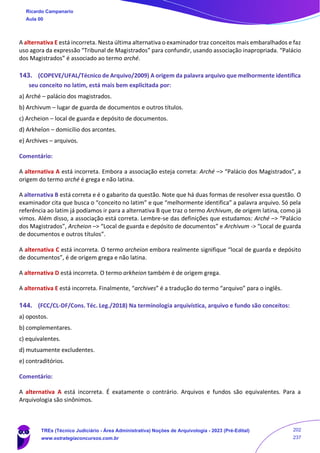 A alternativa E está incorreta. Nesta última alternativa o examinador traz conceitos mais embaralhados e faz
uso agora da expressão “Tribunal de Magistrados” para confundir, usando associação inapropriada. “Palácio
dos Magistrados” é associado ao termo arché.
143. (COPEVE/UFAL/Técnico de Arquivo/2009) A origem da palavra arquivo que melhormente identifica
seu conceito no latim, está mais bem explicitada por:
a) Arché – palácio dos magistrados.
b) Archivum – lugar de guarda de documentos e outros títulos.
c) Archeion – local de guarda e depósito de documentos.
d) Arkheîon – domicílio dos arcontes.
e) Archives – arquivos.
Comentário:
A alternativa A está incorreta. Embora a associação esteja correta: Arché –> “Palácio dos Magistrados”, a
origem do termo arché é grega e não latina.
A alternativa B está correta e é o gabarito da questão. Note que há duas formas de resolver essa questão. O
examinador cita que busca o “conceito no latim” e que “melhormente identifica” a palavra arquivo. Só pela
referência ao latim já podíamos ir para a alternativa B que traz o termo Archivum, de origem latina, como já
vimos. Além disso, a associação está correta. Lembre-se das definições que estudamos: Arché –> “Palácio
dos Magistrados”, Archeion –> “Local de guarda e depósito de documentos” e Archivum -> “Local de guarda
de documentos e outros títulos”.
A alternativa C está incorreta. O termo archeion embora realmente signifique “local de guarda e depósito
de documentos”, é de origem grega e não latina.
A alternativa D está incorreta. O termo arkheion também é de origem grega.
A alternativa E está incorreta. Finalmente, “archives” é a tradução do termo “arquivo” para o inglês.
144. (FCC/CL-DF/Cons. Téc. Leg./2018) Na terminologia arquivística, arquivo e fundo são conceitos:
a) opostos.
b) complementares.
c) equivalentes.
d) mutuamente excludentes.
e) contraditórios.
Comentário:
A alternativa A está incorreta. É exatamente o contrário. Arquivos e fundos são equivalentes. Para a
Arquivologia são sinônimos.
Ricardo Campanario
Aula 00
TREs (Técnico Judiciário - Área Administrativa) Noções de Arquivologia - 2023 (Pré-Edital)
www.estrategiaconcursos.com.br
202
237
 