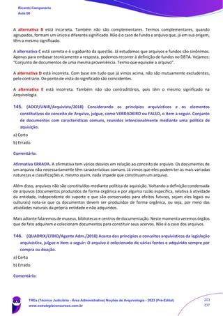 A alternativa B está incorreta. Também não são complementares. Termos complementares, quando
agrupados, formam um único e diferente significado. Não é o caso de fundo e arquivo que, já em sua origem,
têm o mesmo significado.
A alternativa C está correta e é o gabarito da questão. Já estudamos que arquivos e fundos são sinônimos.
Apenas para embasar tecnicamente a resposta, podemos recorrer à definição de fundos no DBTA. Vejamos:
“Conjunto de documentos de uma mesma proveniência. Termo que equivale a arquivo”.
A alternativa D está incorreta. Com base em tudo que já vimos acima, não são mutuamente excludentes,
pelo contrário. Do ponto de vista do significado são coincidentes.
A alternativa E está incorreta. Também não são contraditórios, pois têm o mesmo significado na
Arquivologia.
145. (AOCP/UNIR/Arquivista/2018) Considerando os princípios arquivísticos e os elementos
constitutivos do conceito de Arquivo, julgue, como VERDADEIRO ou FALSO, o item a seguir. Conjunto
de documentos com características comuns, reunidos intencionalmente mediante uma política de
aquisição.
a) Certo
b) Errado
Comentário:
Afirmativa ERRADA. A afirmativa tem vários desvios em relação ao conceito de arquivo. Os documentos de
um arquivo não necessariamente têm características comuns. Já vimos que eles podem ter as mais variadas
naturezas e classificações e, mesmo assim, nada impede que constituam um arquivo.
Além disso, arquivos não são constituídos mediante política de aquisição. Voltando a definição condensada
de arquivos (documentos produzidos de forma orgânica e por alguma razão específica, relativa à atividade
da entidade, independente do suporte e que são conservados para efeitos futuros, sejam eles legais ou
culturais) nota-se que os documentos devem ser produzidos de forma orgânica, ou seja, por meio das
atividades naturais da própria entidade e não adquiridos.
Mais adiante falaremos de museus, bibliotecas e centros de documentação. Neste momento veremos órgãos
que de fato adquirem e colecionam documentos para constituir seus acervos. Não é o caso dos arquivos.
146. (QUADRIX/CFBIO/Agente Adm./2018) Acerca dos princípios e conceitos arquivísticos da legislação
arquivística, julgue o item a seguir: O arquivo é colecionado de várias fontes e adquirido sempre por
compra ou doação.
a) Certo
b) Errado
Comentário:
Ricardo Campanario
Aula 00
TREs (Técnico Judiciário - Área Administrativa) Noções de Arquivologia - 2023 (Pré-Edital)
www.estrategiaconcursos.com.br
203
237
 