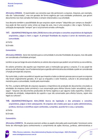 Afirmativa ERRADA. O examinador usa conceitos que não pertencem a arquivos. Arquivos, por exemplo,
não são “colecionados”, mas sim gerados de forma orgânica por suas entidades produtoras, que geram
documentos nos mais variados formatos e sempre relacionados a sua atividade.
Isso descarta também a possibilidade de que arquivos sejam sempre “adquiridos por compra ou doação”.
Isso pode de fato ocorrer como vimos ao longo da aula, mas é uma exceção e não a regra. Portanto, a
utilização da expressão “sempre” por si só já tornaria errada a afirmação.
147. (QUADRIX/CFBIO/Agente Adm./2018) Acerca dos princípios e conceitos arquivísticos da legislação
arquivística, julgue o item a seguir: A principal finalidade do arquivo é servir de memória para a
comunidade.
a) Certo
b) Errado
Comentário:
Afirmativa ERRADA. Servir de memória para a comunidade é uma das finalidades do arquivo, mas não pode
ser considerada a finalidade principal.
Lembre-se que ao longo da aula estudamos os valores dos arquivos que podem ser primários ou secundários.
Os valores primários são aqueles que importam para a instituição que gerou o arquivo. É o seu papel de
prova ou de informação. Isso é fundamental para a gestão administrativa da entidade e pode ser considerada
a função principal dos arquivos.
Por outro lado, o valor secundário é aquele que importa a todas as demais pessoas para as quais os arquivos
não foram originalmente gerados. Aí é que se enquadra o valor histórico, cultural e de preservação da
memória para a comunidade, trazido pelo examinador.
Por fim, a própria definição de arquivos equipara a importância da produção de documentos vinculada as
atividades da empresa (valor primário) e sua conservação para efeitos futuros (valor secundário), veja a
seguir: “arquivos são documentos produzidos de forma orgânica e por alguma razão específica, relativa à
atividade da entidade, independente do suporte e que são conservados para efeitos futuros, sejam eles
legais ou culturais”.
148. (QUADRIX/CFBIO/Agente Adm./2018) Acerca da legislação e dos princípios e conceitos
arquivísticos, julgue o item subsequente. Os arquivos são criados para que as ações administrativas,
jurídicas, técnicas e científicas sejam conhecidas, cumpridas, quando for o caso, e provadas.
a) Certo
b) Errado
Comentário:
Afirmativa CORRETA. Os arquivos exercem ambos os papéis elencados pelo examinador: funcionam como
fonte de informação (para conhecimento e cumprimento de ações técnicas, jurídicas, administrativas e
Ricardo Campanario
Aula 00
TREs (Técnico Judiciário - Área Administrativa) Noções de Arquivologia - 2023 (Pré-Edital)
www.estrategiaconcursos.com.br
204
237
 