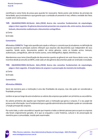 científicas) e como fonte de prova para quando for necessário. Neste ponto vale lembrar do princípio da
Veracidade, que já estudamos e que garante que o conteúdo ali presente é real, reflete a verdade dos fatos
e pode servir como prova.
149. (QUADRIX/CRMV-AC/Assist. Adm./2018) Acerca dos conceitos fundamentais da arquivologia,
julgue o item seguinte. Os gêneros documentais presentes nos arquivos são, entre outros, documentos
textuais, documentos audiovisuais e documentos cartográficos.
a) Certo
b) Errado
Comentário:
Afirmativa CORRETA. Trago esta questão pois ajuda a reforçar o conceito que já estudamos na definição de
arquivos quando os principais autores reforçam que arquivos são documentos que independem de seus
suportes. Sendo assim, documentos podem ter vários gêneros, como os listados acima: textuais,
audiovisuais, cartográficos, além de muitos outros, como bibliográfico, digital, eletrônico, etc.
Abordaremos esse tema (classificação de documentos quanto ao gênero) em aula futura deste curso, mas
incentivo desde já consulta ao DBTA, onde cada um dos gêneros documentais pode ser analisado e estudado.
150. (QUADRIX/CRMV-AC/Assist. Adm./2018) Acerca dos conceitos fundamentais da arquivologia,
julgue o item seguinte. A função básica do arquivo é a preservação da memória da instituição.
a) Certo
b) Errado
Comentário:
Afirmativa ERRADA.
Servir de memória para a instituição é uma das finalidades do arquivo, mas não pode ser considerada a
finalidade principal.
Lembre-se que ao longo da aula estudamos os valores dos arquivos que podem ser primários ou secundários.
Os valores primários são aqueles que importam para a instituição que gerou o arquivo. É o seu papel de
prova ou de informação. Isso é fundamental para a gestão administrativa da entidade e pode ser considerada
a função principal dos arquivos.
Por outro lado, o valor secundário é aquele que importa a todas as demais pessoas para as quais os arquivos
não foram originalmente gerados. Aí é que se enquadra o valor histórico, cultural e de preservação da
memória para a comunidade, trazido pelo examinador.
Ricardo Campanario
Aula 00
TREs (Técnico Judiciário - Área Administrativa) Noções de Arquivologia - 2023 (Pré-Edital)
www.estrategiaconcursos.com.br
205
237
 