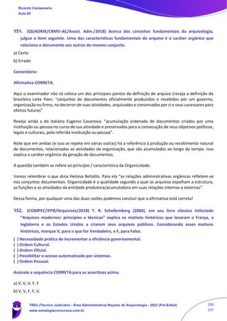 151. (QUADRIX/CRMV-AC/Assist. Adm./2018) Acerca dos conceitos fundamentais da arquivologia,
julgue o item seguinte. Uma das características fundamentais do arquivo é o caráter orgânico que
relaciona o documento aos outros do mesmo conjunto.
a) Certo
b) Errado
Comentário:
Afirmativa CORRETA.
Aqui o examinador não só coloca um dos principais pontos da definição de arquivo (reveja a definição da
brasileira Leite Paes: “conjuntos de documentos oficialmente produzidos e recebidos por um governo,
organização ou firma, no decorrer de suas atividades, arquivados e conservados por si e seus sucessores para
efeitos futuros”
Reveja ainda a do italiano Eugenio Casanova: “acumulação ordenada de documentos criados por uma
instituição ou pessoa no curso de sua atividade e preservados para a consecução de seus objetivos políticos,
legais e culturais, pela referida instituição ou pessoa”.
Note que em ambas (e isso se repete em várias outras) há a referência à produção ou recebimento natural
de documentos, relacionados as atividades da organização, que são acumulados ao longo do tempo. Isso
explica o caráter orgânico da geração de documentos.
A questão também se refere ao princípio / característica da Organicidade.
Vamos relembrar o que dizia Heloísa Bellotto. Para ela “as relações administrativas orgânicas refletem-se
nos conjuntos documentais. Organicidade é a qualidade segundo a qual os arquivos espalham a estrutura,
as funções e as atividades da entidade produtora/acumuladora em suas relações internas e externas”.
Dessa forma, por qualquer uma das duas razões podemos concluir que a afirmativa está correta!
152. (COMPEC/IFPB/Arquivista/2018) T. R. Schellemberg (2004), em seu livro clássico intitulado
“Arquivos modernos: princípios e técnicas” explica os motivos históricos que levaram a França, a
Inglaterra e os Estados Unidos a criarem seus arquivos públicos. Considerando esses motivos
históricos, marque V, para o que for Verdadeiro, e F, para Falso.
( ) Necessidade prática de incrementar a eficiência governamental.
( ) Ordem Cultural.
( ) Ordem Oficial.
( ) Possibilitar o acesso automatizado por sistemas.
( ) Ordem Pessoal.
Assinale a sequência CORRETA para as assertivas acima.
a) V, V, V, F, F
b) V, V, F, F, V.
Ricardo Campanario
Aula 00
TREs (Técnico Judiciário - Área Administrativa) Noções de Arquivologia - 2023 (Pré-Edital)
www.estrategiaconcursos.com.br
206
237
 