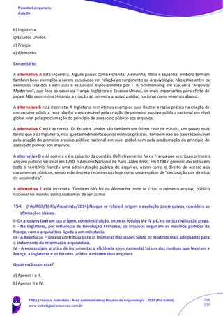 b) Inglaterra.
c) Estados Unidos.
d) França.
e) Alemanha.
Comentário:
A alternativa A está incorreta. Alguns países como Holanda, Alemanha, Itália e Espanha, embora tenham
também bons exemplos a serem estudados em relação ao surgimento da Arquivologia, não estão entre os
exemplos trazidos a esta aula e estudados especialmente por T. R. Schellenberg em sua obra “Arquivos
Modernos”, que foca os casos da França, Inglaterra e Estados Unidos, os mais importantes para efeito de
prova. Não ocorreu na Holanda a criação do primeiro arquivo público nacional como veremos abaixo.
A alternativa B está incorreta. A Inglaterra tem ótimos exemplos para ilustrar a razão prática na criação de
um arquivo público, mas não foi a responsável pela criação do primeiro arquivo público nacional em nível
global nem pela proclamação do princípio de acesso do público aos arquivos.
A alternativa C está incorreta. Os Estados Unidos são também um ótimo caso de estudo, um pouco mais
tardio que o da Inglaterra, mas que também se focou nos motivos práticos. Também não é o país responsável
pela criação do primeiro arquivo público nacional em nível global nem pela proclamação do princípio de
acesso do público aos arquivos.
A alternativa D está correta e é o gabarito da questão. Definitivamente foi na França que se criou o primeiro
arquivo público nacional em 1790, o Arquivo Nacional de Paris. Além disso, em 1794 o governo decretou em
todo o território francês uma administração pública de arquivos, assim como o direito de acesso aos
documentos públicos, sendo este decreto reconhecido hoje como uma espécie de “declaração dos direitos
da arquivística”.
A alternativa E está incorreta. Também não foi na Alemanha onde se criou o primeiro arquivo público
nacional no mundo, como acabamos de ver acima.
154. (FAURGS/TJ-RS/Arquivista/2014) No que se refere à origem e evolução dos Arquivos, considere as
afirmações abaixo.
I - Os arquivos tiveram sua origem, como instituição, entre os séculos V e IV a.C. na antiga civilização grega.
II - Na Inglaterra, por influência da Revolução Francesa, os arquivos seguiram os mesmos padrões da
França, com a arquivística ligada a um ministério.
III - A Revolução Francesa contribuiu para as inúmeras discussões sobre os modelos mais adequados para
o tratamento da informação arquivística.
IV - A necessidade prática de incrementar a eficiência governamental foi um dos motivos que levaram a
França, a Inglaterra e os Estados Unidos a criarem seus arquivos.
Quais estão corretas?
a) Apenas I e II.
b) Apenas II e IV.
Ricardo Campanario
Aula 00
TREs (Técnico Judiciário - Área Administrativa) Noções de Arquivologia - 2023 (Pré-Edital)
www.estrategiaconcursos.com.br
208
237
 