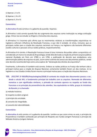 c) Apenas I, II e IV.
d) Apenas I, III e IV.
e) Apenas II, III e IV.
Comentário:
A alternativa D está correta e é o gabarito da questão. Vejamos:
A afirmativa I está correta quando fala do surgimento dos arquivos como instituição na antiga civilização
grega. Vimos isso ao estudar as Origens e Conceitos dos arquivos.
A afirmativa II é incorreta pois afirma que os movimentos relativos as transformações arquivísticas na
Inglaterra sofreram influência da Revolução Francesa, o que não é verdade. Já vimos, inclusive, que as
principais razões para a criação dos arquivos nacionais na França e na Inglaterra são bastante diferentes
(razões culturais e pessoais versus razões práticas, respectivamente).
A afirmativa III é correta. A Revolução Francesa trouxe à tona inúmeras discussões sobre a arquivística e é
considerada um marco no estudo da Arquivologia, tendo dela derivada a criação do primeiro arquivo público
nacional (fundado em Paris em 1790) e, em 1794, a publicação de decreto que estabeleceu uma
administração pública de arquivos no país, assim como o direito de acesso aos documentos públicos, sendo
este decreto reconhecido hoje como uma espécie de “declaração dos direitos da arquivística”.
Finalmente, a afirmativa IV também está correta. Embora as razões práticas na França não tenham sido o
principal motivo para a criação do Arquivo Nacional, certamente também foram um dos motivos. Já na
Inglaterra e nos Estados Unidos foram mesmo o principal motivo para a criação dos Arquivos Nacionais.
155. (FCC/TRT 2ª REGIÃO/Arquivologista/2018) O contexto de criação dos documentos passou a ser,
desde o século XIX, o fundamento principal do trabalho com os arquivos. Nomeado de diferentes
maneiras e com significados similares, o primado do contexto aparece no respeito ao fundo dos
franceses e no princípio da proveniência dos alemães. Seu equivalente na Itália, graças às iniciativas
de Bonaini, é o chamado:
a) método histórico.
b) respeito à ordem original.
c) princípio da unicidade.
d) conceito de integridade.
e) conceito de indivisibilidade.
Comentário:
A alternativa A está correta e é o gabarito da questão. Lembre-se que como vimos na aula, o princípio da
Proveniência é também conhecido por princípio do Respeito aos Fundos (origem francesa) e princípio do
Método Histórico (origem italiana).
Ricardo Campanario
Aula 00
TREs (Técnico Judiciário - Área Administrativa) Noções de Arquivologia - 2023 (Pré-Edital)
www.estrategiaconcursos.com.br
209
237
 
