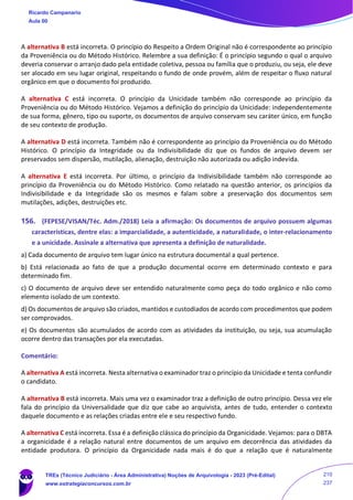 A alternativa B está incorreta. O princípio do Respeito a Ordem Original não é correspondente ao princípio
da Proveniência ou do Método Histórico. Relembre a sua definição: É o princípio segundo o qual o arquivo
deveria conservar o arranjo dado pela entidade coletiva, pessoa ou família que o produziu, ou seja, ele deve
ser alocado em seu lugar original, respeitando o fundo de onde provém, além de respeitar o fluxo natural
orgânico em que o documento foi produzido.
A alternativa C está incorreta. O princípio da Unicidade também não corresponde ao princípio da
Proveniência ou do Método Histórico. Vejamos a definição do princípio da Unicidade: independentemente
de sua forma, gênero, tipo ou suporte, os documentos de arquivo conservam seu caráter único, em função
de seu contexto de produção.
A alternativa D está incorreta. Também não é correspondente ao princípio da Proveniência ou do Método
Histórico. O princípio da Integridade ou da Indivisibilidade diz que os fundos de arquivo devem ser
preservados sem dispersão, mutilação, alienação, destruição não autorizada ou adição indevida.
A alternativa E está incorreta. Por último, o princípio da Indivisibilidade também não corresponde ao
princípio da Proveniência ou do Método Histórico. Como relatado na questão anterior, os princípios da
Indivisibilidade e da Integridade são os mesmos e falam sobre a preservação dos documentos sem
mutilações, adições, destruições etc.
156. (FEPESE/VISAN/Téc. Adm./2018) Leia a afirmação: Os documentos de arquivo possuem algumas
características, dentre elas: a imparcialidade, a autenticidade, a naturalidade, o inter-relacionamento
e a unicidade. Assinale a alternativa que apresenta a definição de naturalidade.
a) Cada documento de arquivo tem lugar único na estrutura documental a qual pertence.
b) Está relacionada ao fato de que a produção documental ocorre em determinado contexto e para
determinado fim.
c) O documento de arquivo deve ser entendido naturalmente como peça do todo orgânico e não como
elemento isolado de um contexto.
d) Os documentos de arquivo são criados, mantidos e custodiados de acordo com procedimentos que podem
ser comprovados.
e) Os documentos são acumulados de acordo com as atividades da instituição, ou seja, sua acumulação
ocorre dentro das transações por ela executadas.
Comentário:
A alternativa A está incorreta. Nesta alternativa o examinador traz o princípio da Unicidade e tenta confundir
o candidato.
A alternativa B está incorreta. Mais uma vez o examinador traz a definição de outro princípio. Dessa vez ele
fala do princípio da Universalidade que diz que cabe ao arquivista, antes de tudo, entender o contexto
daquele documento e as relações criadas entre ele e seu respectivo fundo.
A alternativa C está incorreta. Essa é a definição clássica do princípio da Organicidade. Vejamos: para o DBTA
a organicidade é a relação natural entre documentos de um arquivo em decorrência das atividades da
entidade produtora. O princípio da Organicidade nada mais é do que a relação que é naturalmente
Ricardo Campanario
Aula 00
TREs (Técnico Judiciário - Área Administrativa) Noções de Arquivologia - 2023 (Pré-Edital)
www.estrategiaconcursos.com.br
210
237
 