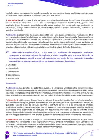 estabelecida entre os documentos que são produzidos por uma mesma entidade produtora e, por isso, nunca
estão isolados de um contexto, exatamente como diz a alternativa.
A alternativa D está incorreta. A alternativa traz conceitos do princípio da Autenticidade. Este princípio,
embora não se relacione com o conteúdo do documento (que está relacionado à Veracidade), garante sim a
qualidade de um documento garantindo que não sofreu qualquer tipo de alteração, corrompimento ou
adulteração, ou seja, pode comprovar os procedimentos pelos quais passou o documento, exatamente o
que diz o examinador.
A alternativa E está correta e é o gabarito da questão. Esta é uma questão importante e relativamente difícil
pois trata o princípio da Cumulatividade por Naturalidade, definição que é menos usada. De qualquer forma
é deles que o examinador está falando. Veja a definição: o princípio da Cumulatividade/Naturalidade diz que
o arquivo é uma formação progressiva, natural e orgânica. Lembre-se que ao longo do tempo a entidade vai
natural e progressivamente acumulando documentos produzidos de forma orgânica e relacionados as suas
atividades. Esse princípio está, portanto, diretamente ligado a própria definição de Arquivos.
157. (IADES/ALE-GO/Arquivista/2019) Cada uma das qualidades do documento arquivístico
corresponde a um novo conjunto de exigências a serem cumpridas pelo programa de gestão de
documentos. Prever a identificação de cada documento, sem perder de vista o conjunto de relações
que o envolve, se relaciona à qualidade do documento arquivístico denominada.
a) unicidade.
b) organicidade.
c) confiabilidade.
d) acessibilidade.
e) autenticidade.
Comentário:
A alternativa A está correta e é o gabarito da questão. O princípio da Unicidade relata exatamente isso, a
identificação do documento com base no conjunto de relações construída por ele em relação a seu fundo.
Vejamos a definição: o princípio da Unicidade relata que, independentemente de sua forma, gênero, tipo ou
suporte, os documentos de arquivo conservam seu caráter único, em função de seu contexto de produção.
A alternativa B está incorreta. Cuidado pois o princípio da Organicidade também fala em relação natural dos
documentos de um arquivo, porém, a característica principal da Organicidade segundo Heloísa Bellotto é a
qualidade segundo a qual os arquivos espelham a estrutura, as funções e as atividades da entidade
produtora/acumuladora em suas relações internas e externas. Note que este conceito se refere ao vínculo
estabelecido entre as atividades da instituição e os documentos produzidos. É a isso basicamente que se
atribui a Organicidade (produção orgânica de documentos, ou seja, relacionada as atividades da organização)
e não as relações estabelecidas com o fundo, que remete a alternativa anterior que se refere à Unicidade.
A alternativa C está incorreta. O princípio da Confiabilidade é outra denominação atribuída ao princípio da
Veracidade. Não corresponde ao que é apresentado. Veja: O princípio da Veracidade ou da Confiabilidade,
por sua vez, tem o papel complementar ao da Autenticidade, ou seja, serve para garantir que o conteúdo ali
presente é real, reflete a verdade dos fatos e pode servir como prova.
Ricardo Campanario
Aula 00
TREs (Técnico Judiciário - Área Administrativa) Noções de Arquivologia - 2023 (Pré-Edital)
www.estrategiaconcursos.com.br
211
237
 