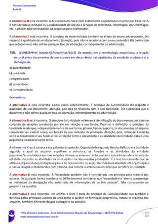 A alternativa D está incorreta. A Acessibilidade não é nem exatamente considerada um princípio. Pelo DBTA
é considerada a condição ou a possibilidade de acesso a serviços de referência, informação, documentação
etc. Também não corresponde ao proposto pelo examinador.
A alternativa E está incorreta. O princípio da Autenticidade também se afasta do enunciado proposto. Diz
respeito à qualidade de um documento (atenção, pois não se relaciona com o seu conteúdo). Diz o princípio
que o documento não sofreu qualquer tipo de alteração, corrompimento ou adulteração.
158. (VUNESP/Pref. Itapevi-SP/Arquivista/2019) De acordo com a terminologia arquivística, a relação
natural entre documentos de um arquivo em decorrência das atividades da entidade produtora é a
definição de:
a) autenticidade.
b) unicidade.
c) organicidade.
d) privacidade.
e) cumulatividade.
Comentário:
A alternativa A está incorreta. Como vimos anteriormente, o princípio da Autenticidade diz respeito à
qualidade de um documento (atenção, pois não se relaciona com o seu conteúdo). Diz o princípio que o
documento não sofreu qualquer tipo de alteração, corrompimento ou adulteração.
A alternativa B está incorreta. O princípio da Unicidade refere-se à identificação do documento com base no
conjunto de relações construída por ele em relação a seu fundo. Vejamos a definição: o princípio da
Unicidade relata que, independentemente de sua forma, gênero, tipo ou suporte, os documentos de arquivo
conservam seu caráter único, em função de seu contexto de produção. Atenção, pois, refere-se à relação
entre o documento e seu fundo e não à relação entre o documento e as atividades da entidade. Esta é uma
pegadinha tradicional neste tema.
A alternativa C está correta e é o gabarito da questão. Organicidade segundo Heloísa Bellotto é a qualidade
segundo a qual os arquivos espelham a estrutura, as funções e as atividades da entidade
produtora/acumuladora em suas relações internas e externas. Note que este conceito se refere ao vínculo
estabelecido entre as atividades da instituição e os documentos produzidos. É a isso basicamente que se
atribui a Organicidade (produção orgânica de documentos, ou seja, relacionada as atividades da organização)
e não as relações estabelecidas com o fundo, que remete a alternativa anterior que se refere à Unicidade.
A alternativa D está incorreta. A Privacidade também não é considerada um princípio pela maioria dos
autores. De qualquer forma, com base no DBTA devemos considerar que Privacidade é o “direito que protege
os indivíduos da divulgação não autorizada de informações de caráter pessoal”. Não corresponde ao
proposto na questão.
A alternativa E está incorreta. Por último, a letra E trata do princípio da Cumulatividade que também é
definida pelos principais autores da área como o caráter de formação progressiva, natural e orgânica dos
arquivos, também diferente do que é proposto na questão.
Ricardo Campanario
Aula 00
TREs (Técnico Judiciário - Área Administrativa) Noções de Arquivologia - 2023 (Pré-Edital)
www.estrategiaconcursos.com.br
212
237
 