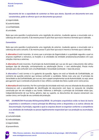 documento de ter a capacidade de sustentar os fatos que atesta. Quando um documento tem esta
característica, pode-se afirmar que é um documento que possui:
a) organicidade.
b) autenticidade.
c) confiabilidade.
d) unicidade.
Note que esta questão é praticamente uma repetição do anterior, mudando apenas o enunciado com a
cobrança de outro conceito. É da mesma prova! É para fixar que esse é mesmo o formato que é cobrado.
Comentário:
Note que esta questão é praticamente uma repetição do anterior, mudando apenas o enunciado com a
cobrança de outro conceito. É da mesma prova! É para fixar que esse é mesmo o formato que é cobrado.
A alternativa A está incorreta. Já vimos que o princípio da Organicidade é a qualidade segundo a qual os
arquivos espelham a estrutura, as funções e as atividades da entidade produtora/acumuladora em suas
relações internas e externas.
A alternativa B está incorreta. O princípio da Autenticidade por sua vez diz que o documento não sofreu
qualquer tipo de alteração, corrompimento ou adulteração (forma -> sem adulteração). Preste muita
atenção para não confundir com a Confiabilidade / Veracidade (conteúdo -> base de prova)
A alternativa C está correta e é o gabarito da questão. Agora sim está se falando de Confiabilidade, ao
contrário da questão anterior que tentava confundir o candidato. Releia mais uma vez: O princípio da
Veracidade ou da Confiabilidade, por sua vez, tem o papel complementar ao da Autenticidade, ou seja, serve
para garantir que o conteúdo ali presente é real, reflete a verdade dos fatos e pode servir como prova.
A alternativa D está incorreta. Por fim o princípio da Unicidade está mais uma vez afastado da discussão pois
relaciona-se com a possibilidade de identificação do documento com base no conjunto de relações
construída por ele em relação a seu fundo. Voltemos a definição: o princípio da Unicidade relata que,
independentemente de sua forma, gênero, tipo ou suporte, os documentos de arquivo conservam seu
caráter único, em função de seu contexto de produção.
161. (VUNESP/CM Piracicaba-SP/Arquivista/2019) Os princípios arquivísticos estão na base da teoria
arquivística e constituem o marco principal da diferença entre a Arquivística e as outras ciências da
Documentação. O princípio, segundo o qual os arquivos devem se organizar conforme a competência
e as atividades da instituição ou pessoa legitimamente responsável por sua produção ou acumulação,
é o da:
a) cumulatividade.
b) indivisibilidade.
c) organicidade.
d) proveniência.
Ricardo Campanario
Aula 00
TREs (Técnico Judiciário - Área Administrativa) Noções de Arquivologia - 2023 (Pré-Edital)
www.estrategiaconcursos.com.br
214
237
 