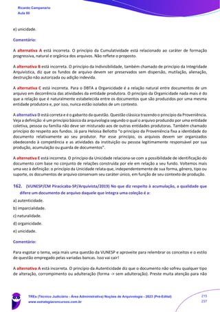 e) unicidade.
Comentário:
A alternativa A está incorreta. O princípio da Cumulatividade está relacionado ao caráter de formação
progressiva, natural e orgânica dos arquivos. Não reflete o proposto.
A alternativa B está incorreta. O princípio da Indivisibilidade, também chamado de princípio da Integridade
Arquivística, diz que os fundos de arquivo devem ser preservados sem dispersão, mutilação, alienação,
destruição não autorizada ou adição indevida.
A alternativa C está incorreta. Para o DBTA a Organicidade é a relação natural entre documentos de um
arquivo em decorrência das atividades da entidade produtora. O princípio da Organicidade nada mais é do
que a relação que é naturalmente estabelecida entre os documentos que são produzidos por uma mesma
entidade produtora e, por isso, nunca estão isolados de um contexto.
A alternativa D está correta e é o gabarito da questão. Questão clássica trazendo o princípio da Proveniência.
Veja a definição: é um princípio básico da arquivologia segundo o qual o arquivo produzido por uma entidade
coletiva, pessoa ou família não deve ser misturado aos de outras entidades produtoras. Também chamado
princípio do respeito aos fundos. Já para Heloisa Bellotto “o princípio da Proveniência fixa a identidade do
documento relativamente ao seu produtor. Por esse princípio, os arquivos devem ser organizados
obedecendo à competência e as atividades da instituição ou pessoa legitimamente responsável por sua
produção, acumulação ou guarda de documentos”.
A alternativa E está incorreta. O princípio da Unicidade relaciona-se com a possibilidade de identificação do
documento com base no conjunto de relações construída por ele em relação a seu fundo. Voltemos mais
uma vez à definição: o princípio da Unicidade relata que, independentemente de sua forma, gênero, tipo ou
suporte, os documentos de arquivo conservam seu caráter único, em função de seu contexto de produção.
162. (VUNESP/CM Piracicaba-SP/Arquivista/2019) No que diz respeito à acumulação, a qualidade que
difere um documento de arquivo daquele que integra uma coleção é a:
a) autenticidade.
b) imparcialidade.
c) naturalidade.
d) organicidade.
e) unicidade.
Comentário:
Para esgotar o tema, veja mais uma questão da VUNESP e aproveite para relembrar os conceitos e o estilo
de questão empregado pelas variadas bancas. Isso vai cair!
A alternativa A está incorreta. O princípio da Autenticidade diz que o documento não sofreu qualquer tipo
de alteração, corrompimento ou adulteração (forma -> sem adulteração). Preste muita atenção para não
Ricardo Campanario
Aula 00
TREs (Técnico Judiciário - Área Administrativa) Noções de Arquivologia - 2023 (Pré-Edital)
www.estrategiaconcursos.com.br
215
237
 