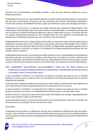 confundir com a Confiabilidade / Veracidade (conteúdo -> base de prova). Não tem relação com o que é
proposto pela banca.
A alternativa B está incorreta. Imparcialidade segundo a estudiosa Ieda Pimenta Bernardes é a característica
que possuem os documentos de arquivos que são produzidos para atender determinadas demandas e
“trazem uma promessa de fidelidade aos fatos e ações que manifestam e para cuja realização contribuem”.
A alternativa C está correta e é o gabarito da questão. Atenção pois o princípio da Naturalidade é mais
conhecido por Cumulatividade. Mas é necessário conhecer as duas definições. É exatamente este princípio
que se relaciona ao caráter de formação progressiva, natural e orgânica dos arquivos. É com base nele que
um arquivo naturalmente produzido por uma entidade difere de outro adquirido ou colecionado, por
exemplo, por uma biblioteca (veremos isso mais a fundo em aula mais adiante).
A alternativa D está incorreta. A Organicidade também difere um documento que é natural e organicamente
produzido e arquivado de um que é adquirido ou colecionado, porém essa diferenciação não se refere a
acumulação, mas sim à produção. Muita atenção! Considera-se Organicidade a qualidade segundo a qual os
arquivos espelham a estrutura, as funções e as atividades da entidade produtora/acumuladora em suas
relações internas e externas.
A alternativa E está incorreta. O princípio da Unicidade relaciona-se com a possibilidade de identificação do
documento com base no conjunto de relações construída por ele em relação a seu fundo. Voltemos mais
uma vez à definição: o princípio da Unicidade relata que, independentemente de sua forma, gênero, tipo ou
suporte, os documentos de arquivo conservam seu caráter único, em função de seu contexto de produção.
163. (VUNESP/Pref. Itapevi-SP/Anal. Documental/2019) A Teoria das Três Idades baseia-se na
frequência de uso pelas entidades produtoras dos documentos e a identificação dos valores primário
e secundário. Assim, é correto afirmar que o:
a) valor secundário é atribuído a um documento em função do interesse que possa ter para a entidade
produtora e outros usuários, tendo em vista a sua utilidade para fins diferentes daqueles para os quais foi
originalmente produzido.
b) valor primário, também chamado valor arquivístico ou valor histórico, é definido pelo valor probatório ou
valor informativo que justifica a guarda permanente de um documento em um arquivo.
c) valor secundário é atribuído a um documento em função do interesse que possa ter para a entidade
produtora, levando-se em conta a sua utilidade para fins administrativos, e seu valor legal e fiscal.
d) valor primário é o valor que um documento possui pelas informações nele contidas, independentemente
de seu valor probatório, legal ou administrativo.
e) valor secundário permite a um documento de arquivo servir de prova legal em razão de seu conteúdo, das
circunstâncias de sua produção, de suas assinaturas ou selos.
Comentário:
A alternativa A está correta e é o gabarito da questão. Essa é exatamente a definição de Valor Secundário.
Vejamos: valor atribuído a um documento em função do interesse que possa ter para a entidade produtora
e outros usuários, tendo em vista a sua utilidade para fins diferentes daqueles para os quais foi originalmente
produzido.
Ricardo Campanario
Aula 00
TREs (Técnico Judiciário - Área Administrativa) Noções de Arquivologia - 2023 (Pré-Edital)
www.estrategiaconcursos.com.br
216
237
 