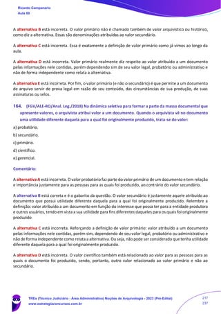 A alternativa B está incorreta. O valor primário não é chamado também de valor arquivístico ou histórico,
como diz a alternativa. Essas são denominações atribuídas ao valor secundário.
A alternativa C está incorreta. Essa é exatamente a definição de valor primário como já vimos ao longo da
aula.
A alternativa D está incorreta. Valor primário realmente diz respeito ao valor atribuído a um documento
pelas informações nele contidas, porém dependendo sim de seu valor legal, probatório ou administrativo e
não de forma independente como relata a alternativa.
A alternativa E está incorreta. Por fim, o valor primário (e não o secundário) é que permite a um documento
de arquivo servir de prova legal em razão de seu conteúdo, das circunstâncias de sua produção, de suas
assinaturas ou selos.
164. (FGV/ALE-RO/Anal. Leg./2018) Na dinâmica seletiva para formar a parte da massa documental que
apresente valores, o arquivista atribui valor a um documento. Quando o arquivista vê no documento
uma utilidade diferente daquela para a qual foi originalmente produzido, trata-se do valor:
a) probatório.
b) secundário.
c) primário.
d) científico.
e) gerencial.
Comentário:
A alternativa A está incorreta. O valor probatório faz parte do valor primário de um documento e tem relação
e importância justamente para as pessoas para as quais foi produzido, ao contrário do valor secundário.
A alternativa B está correta e é o gabarito da questão. O valor secundário é justamente aquele atribuído ao
documento que possui utilidade diferente daquela para a qual foi originalmente produzido. Relembre a
definição: valor atribuído a um documento em função do interesse que possa ter para a entidade produtora
e outros usuários, tendo em vista a sua utilidade para fins diferentes daqueles para os quais foi originalmente
produzido
A alternativa C está incorreta. Reforçando a definição de valor primário: valor atribuído a um documento
pelas informações nele contidas, porém sim, dependendo de seu valor legal, probatório ou administrativo e
não de forma independente como relata a alternativa. Ou seja, não pode ser considerado que tenha utilidade
diferente daquela para a qual foi originalmente produzido.
A alternativa D está incorreta. O valor científico também está relacionado ao valor para as pessoas para as
quais o documento foi produzido, sendo, portanto, outro valor relacionado ao valor primário e não ao
secundário.
Ricardo Campanario
Aula 00
TREs (Técnico Judiciário - Área Administrativa) Noções de Arquivologia - 2023 (Pré-Edital)
www.estrategiaconcursos.com.br
217
237
 