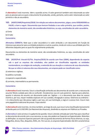 A alternativa E está incorreta. Idem a questão acima. O valor gerencial também está relacionado ao valor
para as pessoas para as quais o documento foi produzido, sendo, portanto, outro valor relacionado ao valor
primário e não ao secundário.
165. (AOCP/UNIR/Arquivista/2018) Em relação aos valores documentais, julgue, como VERDADEIRO ou
FALSO, o item a seguir. Documentos que tiveram findados o seu valor primário, que contêm, porém,
elementos da memória social, são considerados históricos, ou seja, constituídos de valor secundário.
a) Certo
b) Errado
Comentário:
Afirmativa CORRETA. Note que o valor secundário é o valor atribuído a um documento em função do
interesse que possa ter para a entidade produtora e outros usuários, tendo em vista a sua utilidade para fins
diferentes daqueles para os quais foi originalmente produzido.
Documentos ou elementos da memória social, são considerados históricos, ou seja, constituídos de valor
secundário.
166. (ACEP/Pref. Aracati-CE/Téc. Arquivo/2019) De acordo com Paes (2004), dependendo do aspecto
sob o qual os arquivos são estudados, eles podem ser classificados segundo: as entidades
mantenedoras, os estágios de evolução, a extensão de sua atuação e a natureza de seus documentos.
No que se refere à natureza dos seus documentos, um arquivo pode ser classificado como:
a) ostensivo e sigiloso.
b) público e privado.
c) especial e especializado.
d) corrente, intermediário ou permanente.
Comentário:
A alternativa A está incorreta. Esta é a classificação atribuída aos documentos de acordo com a natureza do
assunto! Muito cuidado para não se confundir. Estudaremos isso em aula posterior. Apenas para adiantar,
quanto à natureza do assunto um documento pode ser: Sigiloso -> é o documento que deve ter acesso
restrito e, por isso, requer medidas especiais em sua custódia, divulgação e acesso. Ostensivo ou ordinário -
> é o documento que não possui sigilo e, por isso, em sua tramitação, a regra é o acesso livre. Essa é mais
uma pegadinha tradicional de provas. Fique atento!
A alternativa B está incorreta. Já vimos também, ao longo da aula, que essa é uma classificação basicamente
atribuída pela Lei 8.159/1991 (Lei Nacional dos Arquivos), dividindo os arquivos em Públicos ou Privados.
A alternativa C está correta e é o gabarito da questão. Esta é a divisão utilizada por Leite Paes para classificar
os documentos de acordo com a sua natureza, ou seja, eles podem ser Especiais ou Especializados. Relembre
as definições: os arquivos Especiais possuem sob sua guarda documentos de formas físicas diversos, ou seja,
fotografias, discos, fitas, disquetes, DVDs, etc. Por sua vez, os arquivos Especializados não têm características
Ricardo Campanario
Aula 00
TREs (Técnico Judiciário - Área Administrativa) Noções de Arquivologia - 2023 (Pré-Edital)
www.estrategiaconcursos.com.br
218
237
 