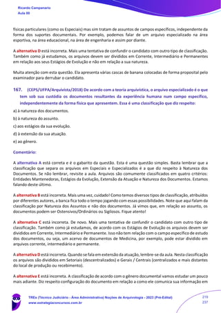 físicas particulares (como os Especiais) mas sim tratam de assuntos de campos específicos, independente da
forma dos suportes documentais. Por exemplo, podemos falar de um arquivo especializado na área
esportiva, na área educacional, na área de engenharia e assim por diante.
A alternativa D está incorreta. Mais uma tentativa de confundir o candidato com outro tipo de classificação.
Também como já estudamos, os arquivos devem ser divididos em Corrente, Intermediário e Permanentes
em relação aos seus Estágios de Evolução e não em relação a sua natureza.
Muita atenção com esta questão. Ela apresenta várias cascas de banana colocadas de forma proposital pelo
examinador para derrubar o candidato.
167. (CEPS/UFPA/Arquivista/2018) De acordo com a teoria arquivística, o arquivo especializado é o que
tem sob sua custódia os documentos resultantes da experiência humana num campo específico,
independentemente da forma física que apresentem. Essa é uma classificação que diz respeito:
a) à natureza dos documentos.
b) à natureza do assunto.
c) aos estágios da sua evolução.
d) à extensão da sua atuação.
e) ao gênero.
Comentário:
A alternativa A está correta e é o gabarito da questão. Esta é uma questão simples. Basta lembrar que a
classificação que separa os arquivos em Especiais e Especializados é a que diz respeito à Natureza dos
Documentos. Se não lembrar, revisite a aula. Arquivos são comumente classificados em quatro critérios:
Entidades Mantenedoras, Estágios da Evolução, Extensão da Atuação e Natureza dos Documentos. Estamos
falando deste último.
A alternativa B está incorreta. Mais uma vez, cuidado! Como temos diversos tipos de classificação, atribuídos
por diferentes autores, a banca fica todo o tempo jogando com essas possibilidades. Note que aqui falam da
classificação por Natureza dos Assuntos e não dos documentos. Já vimos que, em relação ao assunto, os
documentos podem ser Ostensivos/Ordinários ou Sigilosos. Fique atento!
A alternativa C está incorreta. De novo. Mais uma tentativa de confundir o candidato com outro tipo de
classificação. Também como já estudamos, de acordo com os Estágios de Evolução os arquivos devem ser
divididos em Corrente, Intermediário e Permanente. Isso não tem relação com o campo específico de estudo
dos documentos, ou seja, um acervo de documentos de Medicina, por exemplo, pode estar dividido em
arquivos corrente, intermediário e permanente.
A alternativa D está incorreta. Quando se fala em extensão da atuação, lembre-se da aula. Nesta classificação
os arquivos são divididos em Setoriais (descentralizados) e Gerais / Centrais (centralizados e mais distantes
do local de produção ou recebimento).
A alternativa E está incorreta. A classificação de acordo com o gênero documental vamos estudar um pouco
mais adiante. Diz respeito configuração do documento em relação a como ele comunica sua informação em
Ricardo Campanario
Aula 00
TREs (Técnico Judiciário - Área Administrativa) Noções de Arquivologia - 2023 (Pré-Edital)
www.estrategiaconcursos.com.br
219
237
 