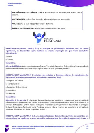 PERTINÊNCIA OU PERTINÊNCIA TEMÁTICA – reclassifica o documento de acordo com o
assunto.
AUTENTICIDADE – não sofreu alteração. Não se relaciona com o conteúdo.
VERACIDADE – é real, independentemente da forma.
INTER-RELACIONAMENTO – relação do documento com o seu fundo.
(CEBRASPE/PGDF/Técnico Jurídico/2021) O princípio da proveniência determina que, ao serem
organizados, os documentos sejam mantidos na mesma disposição em que foram acumulados
originalmente.
a. Certo
b. Errado
Comentário:
Afirmação ERRADA. Aqui o examinador se refere ao Princípio do Respeito a Ordem Original (manutenção da
ordem interna e conservação do arranjo original) e não ao Princípio da Proveniência.
(IADES/ALEGO/Arquivista/2019) O princípio que enfatiza a dimensão externa de manutenção dos
documentos arquivísticos relacionados ao produtor é o princípio de(a):
a. Respeito aos fundos
b. Territorialidade
c. Respeito a Ordem Interna
d. Pertinência
e. Santidade
Comentário:
Alternativa A é a correta. A relação do documento com seu produtor é representada pelo princípio da
Proveniência ou do Respeito aos Fundos. O princípio da Territorialidade refere-se ao local de produção, o
princípio do Respeito a Ordem Interna ou Original versa sobre o arranjo inicial do documento, os princípios
de Pertinência, tanto Territorial como Temática também não se referem ao produtor e o princípio da
Santidade é o mesmo da Ordem Original ou Interna.
(IADES/ALEGO/Arquivista/2019) Cada uma das qualidades do documento arquivístico corresponde a um
novo conjunto de exigências a serem cumpridas pelo programa de gestão de documentos. Prever a
Ricardo Campanario
Aula 00
TREs (Técnico Judiciário - Área Administrativa) Noções de Arquivologia - 2023 (Pré-Edital)
www.estrategiaconcursos.com.br
22
237
 