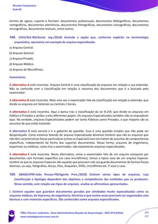 termos de signos, suporte e formato: documentos audiovisuais, documentos bibliográficos, documentos
cartográficos, documentos eletrônicos, documentos filmográficos, documentos iconográficos, documentos
micrográficos, documentos textuais, entre outros.
168. (FGV/ALE-RO/Assist. Leg./2018) Assinale a opção que, conforme explícito na terminologia
arquivística, apresenta um exemplo de arquivo especializado.
a) Arquivo Central.
b) Arquivo Setorial.
c) Arquivo Privado.
d) Arquivo Médico.
e) Arquivo de Microfilmes.
Comentário:
A alternativa A está incorreta. Arquivo Central é uma classificação de arquivos em relação a sua extensão.
Não se confunde com a classificação em relação à natureza dos documentos que é a buscada pelo
examinador.
A alternativa B está incorreta. Mais uma vez o examinador fala da classificação em relação à extensão, que
divide os arquivos em Setoriais ou Centrais / Gerais.
A alternativa C está incorreta. Aqui a banca traz a classificação da Lei 8.159, que divide os arquivos em
Público e Privados e atribui a eles diferentes papéis. Os arquivos Especializados também não se enquadram
aqui. Na verdade, arquivos Especializados podem ser tanto Públicos como Privados, o que importa são os
assuntos de que estão tratando.
A alternativa D está correta e é o gabarito da questão. Essa é uma questão simples que não pode ser
desperdiçada. Como estamos falando de arquivo Especializado devemos lembrar que são os arquivos que
não têm características físicas particulares (como os Especiais) mas sim tratam de assuntos de campos/temas
específicos, independente da forma dos suportes documentais. Dessa forma, arquivos de engenharia,
esportivos ou médicos, como traz o examinador, são exatamente arquivos especializados.
A alternativa E está incorreta. Nesta alternativa, como o examinador fala de um arquivo composto por
documentos com formato específico (no caso microfilmes), temos o típico caso de um arquivo Especial.
Lembre-se que os arquivos Especiais são aqueles que possuem sob sua guarda documentos de formas físicas
diversos, ou seja, fotografias, discos, fitas, disquetes, DVDs, microfilmes etc. É esse o caso.
169. (IBADE/IPM-João Pessoa-PB/Agente Prev./2018) Existem vários tipos de arquivos, cuja
classificação e tipologia dependem dos objetivos e competências das entidades que os produzem.
Nesse sentido, com relação aos tipos de arquivos. analise as afirmativas apresentadas.
I. Existem aqueles que guardam documentos gerados por atividades muito especializadas como os
arquivos médicos, de imprensa, de engenharia, literários e que muitas vezes precisam ser organizados com
técnicas e com materiais específicos. São conhecidos como arquivos especializados.
Ricardo Campanario
Aula 00
TREs (Técnico Judiciário - Área Administrativa) Noções de Arquivologia - 2023 (Pré-Edital)
www.estrategiaconcursos.com.br
220
237
 
