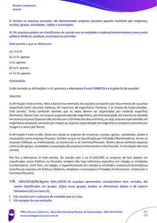 II. Dentre os arquivos privados, são denominados arquivos pessoais aqueIes mantidos por empresas,
escolas, igrejas, sociedades. clubes e associações.
III. Os arquivos podem ser classificados de acordo com as entidades criadoras/mantenedoras como sendo
públicos (federal, estadual, municipal) ou privados.
Está correto o que se afirma em:
a) I, II e III.
b) I e III, apenas.
c) III, apenas.
d) I e ll, apenas.
e) II e III, apenas.
Comentário:
Estão corretas as afirmações I e III, portanto a alternativa B está CORRETA e é o gabarito da questão.
Vejamos:
A afirmação I está correta. Nela a banca traz exemplos de arquivos compostos por documentos de assuntos
específicos como assuntos médicos, de imprensa, de engenharia, literários, e os chama de Especializados.
Está correto. Tenta confundir dizendo que as vezes devem ser organizados por material específico
(formatos). Nesse caso, um arquivo especializado (de engenharia, por exemplo) pode até mesmo ser dividido
em outros arquivos Especiais (de acordo com o formato dos documentos), ou seja, arquivo especializado em
engenharia composto somente por mapas ou arquivo especializado em engenharia composto somente por
imagens e assim por diante.
A afirmação II está errada. Desta vez rotula-se arquivos de empresas, escolas, igrejas, sociedades, clubes e
associações como arquivos Pessoais. Lembre-se que na classificação por Entidades Mantenedoras, temos os
arquivos Públicos, os Institucionais, os Comerciais e os Familiais/Pessoais. Dentro desse contexto arquivos
como os de igrejas, sociedades e associação são arquivos Institucionais e não Pessoais. A vinculação não está
correta.
Por fim a alternativa III está correta. De acordo com a Lei 8.159/1991 os arquivos de fato podem ser
classificados como Públicos ou Privados, embora não haja referência específica em relação as entidades
mantenedoras. Leite Paes, em adição, e especificamente em relação as entidades criadoras/mantenedoras
classifica os arquivos em Públicos (federais, estaduais e municipais) e Privados (Institucionais, Comerciais e
Familiais/Pessoais).
170. (IBFC/SESACRE/Agente Adm./2019) Os arquivos apresentam características bem variadas, daí
serem classificados em grupos. Sobre esses grupos, analise as afirmativas abaixo e dê valores
Verdadeiro (V) ou Falso (F).
( ) De acordo com a natureza da entidade que os criou.
( ) Os estágios de sua evolução.
Ricardo Campanario
Aula 00
TREs (Técnico Judiciário - Área Administrativa) Noções de Arquivologia - 2023 (Pré-Edital)
www.estrategiaconcursos.com.br
221
237
 