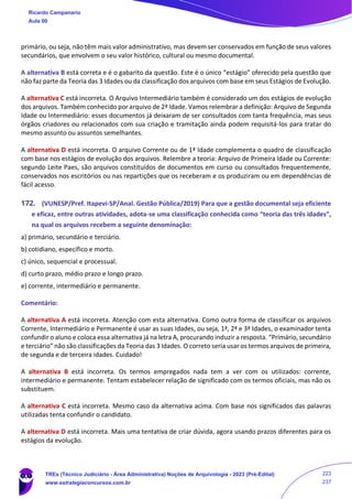 primário, ou seja, não têm mais valor administrativo, mas devem ser conservados em função de seus valores
secundários, que envolvem o seu valor histórico, cultural ou mesmo documental.
A alternativa B está correta e é o gabarito da questão. Este é o único “estágio” oferecido pela questão que
não faz parte da Teoria das 3 Idades ou da classificação dos arquivos com base em seus Estágios de Evolução.
A alternativa C está incorreta. O Arquivo Intermediário também é considerado um dos estágios de evolução
dos arquivos. Também conhecido por arquivo de 2ª Idade. Vamos relembrar a definição: Arquivo de Segunda
Idade ou Intermediário: esses documentos já deixaram de ser consultados com tanta frequência, mas seus
órgãos criadores ou relacionados com sua criação e tramitação ainda podem requisitá-los para tratar do
mesmo assunto ou assuntos semelhantes.
A alternativa D está incorreta. O arquivo Corrente ou de 1ª Idade complementa o quadro de classificação
com base nos estágios de evolução dos arquivos. Relembre a teoria: Arquivo de Primeira Idade ou Corrente:
segundo Leite Paes, são arquivos constituídos de documentos em curso ou consultados frequentemente,
conservados nos escritórios ou nas repartições que os receberam e os produziram ou em dependências de
fácil acesso.
172. (VUNESP/Pref. Itapevi-SP/Anal. Gestão Pública/2019) Para que a gestão documental seja eficiente
e eficaz, entre outras atividades, adota-se uma classificação conhecida como “teoria das três idades”,
na qual os arquivos recebem a seguinte denominação:
a) primário, secundário e terciário.
b) cotidiano, específico e morto.
c) único, sequencial e processual.
d) curto prazo, médio prazo e longo prazo.
e) corrente, intermediário e permanente.
Comentário:
A alternativa A está incorreta. Atenção com esta alternativa. Como outra forma de classificar os arquivos
Corrente, Intermediário e Permanente é usar as suas Idades, ou seja, 1ª, 2ª e 3ª Idades, o examinador tenta
confundir o aluno e coloca essa alternativa já na letra A, procurando induzir a resposta. “Primário, secundário
e terciário” não são classificações da Teoria das 3 Idades. O correto seria usar os termos arquivos de primeira,
de segunda e de terceira idades. Cuidado!
A alternativa B está incorreta. Os termos empregados nada tem a ver com os utilizados: corrente,
intermediário e permanente. Tentam estabelecer relação de significado com os termos oficiais, mas não os
substituem.
A alternativa C está incorreta. Mesmo caso da alternativa acima. Com base nos significados das palavras
utilizadas tenta confundir o candidato.
A alternativa D está incorreta. Mais uma tentativa de criar dúvida, agora usando prazos diferentes para os
estágios da evolução.
Ricardo Campanario
Aula 00
TREs (Técnico Judiciário - Área Administrativa) Noções de Arquivologia - 2023 (Pré-Edital)
www.estrategiaconcursos.com.br
223
237
 